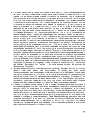 49
• En estas condiciones, y desde una mirada externa que no conoce suficientemente los
procesos, visiones y problemas de su tejido social y del potencial innovador del territorio, se
sugiere que se piense en crear nuevas incubadoras de empresas, que el proyecto del
parque científico y tecnológico se asuma con la mayor voluntad política de los tres actores
en el marco de suscitar modelos spin-off universidad - empresa en cuyo contexto se validan
y potencializan estos parques como grandes proyectos de desarrollo regional, que se
incremente el número de doctores para mejorar la investigación y para multiplicar el
potencial innovador hacia nuevas empresas a partir de los docentes y estudiantes de
posgrado de las universidades para dinamizar los spin - off referidos, lo que su vez
determina que las sean también emprendedoras y socias de las nuevas empresas
innovadoras. Al respecto y en torno al parque tecnológico y de la ciencia de Antioquía, se
ocurren algunas ideas: cuando las universidades han alcanzado niveles de excelencia,
cuando consideran que deben dar un salto cualitativo y ser cada vez más autosostenibles,
cuando aceptan su rol en el desarrollo del territorio, es cuándo optan por crear su propio
parque científico (incluyendo a veces incubadoras), para cumplir con esos fines y para ser
centros de nuevos negocios y empresas de alto contenido tecnológico. Eso lo registra de
manera abundante la experiencia internacional. ¿Este es el nivel que ha alcanzado la
Universidad de Antioquía como el principal impulsador del parque, así como las otras
universidades asociadas? Es decir, que no importaría tanto si la estructura productiva del
territorio ha avanzado en su cambio estructural. Es desde la universidad de excelencia en
los países en desarrollo emergentes donde se desata el proceso de las nuevas empresas, y
no tanto desde las empresas por su estructura enmarcada en modelos empresariales
tradicionales y poco proactivos, en consecuencia, poco generadores de spin - off empresa -
empresa. Esta que es una reflexión sobre las entidades de formación superior de la ciudad,
es igualmente válido para otras universidades de alto nivel en Colombia. La UIS es la única
universidad del país que se proyecta con mayor consistencia en esta dirección, con el apoyo
del Instituto Colombiano del Petróleo y de otros actores sociales del proceso de
Bucaramanga Tecnópolis.
• Se debe acelerar el proceso de conformación de los clusters de nuevo tipo, una vez que los
clusters tradicionales están más estructurados. El desafío con estas redes
interempresariales y para una tecnoeconomía importante como la de Medellín, no sólo es la
articulación interempresarial, es además un programa de sustitución de importaciones (no
bajo el enfoque de protección tradicional sino más bien de incentivos y de generación de
condiciones endógenas) para que esos clusters sean lo más diversificados, competitivos,
integrados y diseminen desarrollo a una parte más amplia del tramado social. Clusters
livianos, suscitan resultados livianos y por tanto son flacos en soluciones sociales.
• En estas condiciones, lo que parece le falta al proceso de desarrollo de ésta importante y
emprendedora ciudad, son dos cosas: definir su modelo de desarrollo endógeno y definir su
definitiva visión de largo plazo. La solución al problema del desempleo y los nuevos
proyectos de futuro, son partes de un mismo conjunto, porque sólo el desarrollo es capaz de
resolver el problema del desempleo y de la inequidad. Cambiantes visiones de corto plazo,
que no se sustentan suficientemente para proyectarse sostenidamente, no se arraigan en la
sociedad ni producen el desarrollo deseado. Tiene Medellín todos los elementos para una
inmediata autoreflexión, y por tanto los contenidos para hacer realidad una ambiciosa y
definitiva visión del devenir para convertirse en un territorio del conocimiento de impacto
internacional con alta calidad de vida, bienestar y de mucha menos violencia. Al igual que el
resto de Colombia, el desafío es de largo término.
 