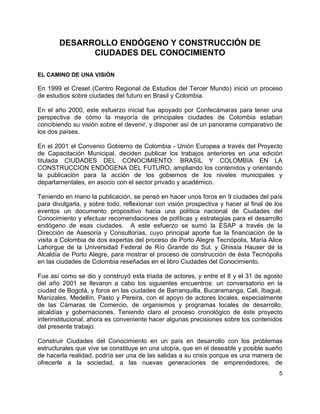5
DESARROLLO ENDÓGENO Y CONSTRUCCIÓN DE
CIUDADES DEL CONOCIMIENTO
EL CAMINO DE UNA VISIÓN
En 1999 el Creset (Centro Regional de Estudios del Tercer Mundo) inició un proceso
de estudios sobre ciudades del futuro en Brasil y Colombia.
En el año 2000, este esfuerzo inicial fue apoyado por Confecámaras para tener una
perspectiva de cómo la mayoría de principales ciudades de Colombia estaban
concibiendo su visión sobre el devenir, y disponer así de un panorama comparativo de
los dos países.
En el 2001 el Convenio Gobierno de Colombia - Unión Europea a través del Proyecto
de Capacitación Municipal, deciden publicar los trabajos anteriores en una edición
titulada CIUDADES DEL CONOCIMIENTO: BRASIL Y COLOMBIA EN LA
CONSTRUCCION ENDÓGENA DEL FUTURO, ampliando los contenidos y orientando
la publicación para la acción de los gobiernos de los niveles municipales y
departamentales, en asocio con el sector privado y académico.
Teniendo en mano la publicación, se pensó en hacer unos foros en 9 ciudades del país
para divulgarla, y sobre todo, reflexionar con visión prospectiva y hacer al final de los
eventos un documento propositivo hacia una política nacional de Ciudades del
Conocimiento y efectuar recomendaciones de políticas y estrategias para el desarrollo
endógeno de esas ciudades. A este esfuerzo se sumó la ESAP a través de la
Dirección de Asesoría y Consultorías, cuyo principal aporte fue la financiación de la
visita a Colombia de dos expertas del proceso de Porto Alegre Tecnópolis, María Alice
Lahorgue de la Universidad Federal de Río Grande do Sul, y Ghissia Hauser de la
Alcaldía de Porto Alegre, para mostrar el proceso de construcción de ésta Tecnópolis
en las ciudades de Colombia reseñadas en el libro Ciudades del Conocimiento.
Fue así como se dio y construyó esta triada de actores, y entre el 8 y el 31 de agosto
del año 2001 se llevaron a cabo los siguientes encuentros: un conversatorio en la
ciudad de Bogotá, y foros en las ciudades de Barranquilla, Bucaramanga, Cali, Ibagué,
Manizales, Medellín, Pasto y Pereira, con el apoyo de actores locales, especialmente
de las Cámaras de Comercio, de organismos y programas locales de desarrollo,
alcaldías y gobernaciones. Teniendo claro el proceso cronológico de éste proyecto
interinstitucional, ahora es conveniente hacer algunas precisiones sobre los contenidos
del presente trabajo.
Construir Ciudades del Conocimiento en un país en desarrollo con los problemas
estructurales que vive se constituye en una utopía, que en el deseable y posible sueño
de hacerla realidad, podría ser una de las salidas a su crisis porque es una manera de
ofrecerle a la sociedad, a las nuevas generaciones de emprendedores, de
 