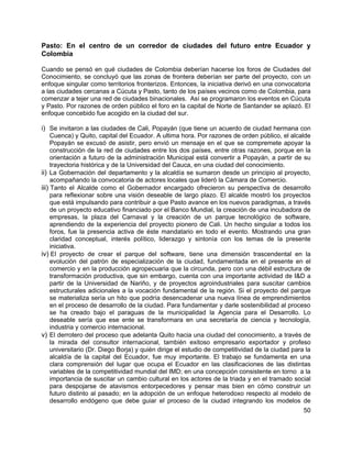 50
Pasto: En el centro de un corredor de ciudades del futuro entre Ecuador y
Colombia
Cuando se pensó en qué ciudades de Colombia deberían hacerse los foros de Ciudades del
Conocimiento, se concluyó que las zonas de frontera deberían ser parte del proyecto, con un
enfoque singular como territorios fronterizos. Entonces, la iniciativa derivó en una convocatoria
a las ciudades cercanas a Cúcuta y Pasto, tanto de los países vecinos como de Colombia, para
comenzar a tejer una red de ciudades binacionales. Así se programaron los eventos en Cúcuta
y Pasto. Por razones de orden público el foro en la capital de Norte de Santander se aplazó. El
enfoque concebido fue acogido en la ciudad del sur.
i) Se invitaron a las ciudades de Cali, Popayán (que tiene un acuerdo de ciudad hermana con
Cuenca) y Quito, capital del Ecuador. A ultima hora. Por razones de orden público, el alcalde
Popayán se excusó de asistir, pero envió un mensaje en el que se compremete apoyar la
construcción de la red de ciudades entre los dos países, entre otras razones, porque en la
orientación a futuro de la administración Municipal está convertir a Popayán, a partir de su
trayectoria histórica y de la Universidad del Cauca, en una ciudad del conocimiento.
ii) La Gobernación del departamento y la alcaldía se sumaron desde un principio al proyecto,
acompañando la convocatoria de actores locales que lideró la Cámara de Comercio.
iii) Tanto el Alcalde como el Gobernador encargado ofrecieron su perspectiva de desarrollo
para reflexionar sobre una visión deseable de largo plazo. El alcalde mostró los proyectos
que está impulsando para contribuir a que Pasto avance en los nuevos paradigmas, a través
de un proyecto educativo financiado por el Banco Mundial, la creación de una incubadora de
empresas, la plaza del Carnaval y la creación de un parque tecnológico de software,
aprendiendo de la experiencia del proyecto pionero de Cali. Un hecho singular a todos los
foros, fue la presencia activa de éste mandatario en todo el evento. Mostrando una gran
claridad conceptual, interés político, liderazgo y sintonía con los temas de la presente
iniciativa.
iv) El proyecto de crear el parque del software, tiene una dimensión trascendental en la
evolución del patrón de especialización de la ciudad, fundamentada en el presente en el
comercio y en la producción agropecuaria que la circunda, pero con una débil estructura de
transformación productiva, que sin embargo, cuenta con una importante actividad de I&D a
partir de la Universidad de Nariño, y de proyectos agroindustriales para suscitar cambios
estructurales adicionales a la vocación fundamental de la región. Si el proyecto del parque
se materializa sería un hito que podría desencadenar una nueva línea de emprendimientos
en el proceso de desarrollo de la ciudad. Para fundamentar y darle sostenibilidad al proceso
se ha creado bajo el paraguas de la municipalidad la Agencia para el Desarrollo. Lo
deseable sería que ese ente se transformara en una secretaría de ciencia y tecnología,
industria y comercio internacional.
v) El derrotero del proceso que adelanta Quito hacia una ciudad del conocimiento, a través de
la mirada del consultor internacional, también exitoso empresario exportador y profeso
universitario (Dr. Diego Borja) y quién dirige el estudio de competitividad de la ciudad para la
alcaldía de la capital del Ecuador, fue muy importante. El trabajo se fundamenta en una
clara comprensión del lugar que ocupa el Ecuador en las clasificaciones de las distintas
variables de la competitividad mundial del IMD; en una concepción consistente en torno a la
importancia de suscitar un cambio cultural en los actores de la triada y en el tramado social
para despojarse de atavismos entorpecedores y pensar mas bien en cómo construir un
futuro distinto al pasado; en la adopción de un enfoque heterodoxo respecto al modelo de
desarrollo endógeno que debe guiar el proceso de la ciudad integrando los modelos de
 