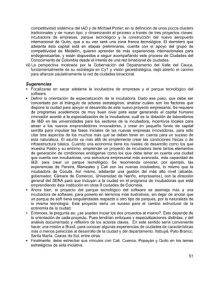 51
competitividad sistémica del IAD y de Michael Porter; en la definición de unos pocos clusters
tradicionales y de nuevo tipo; y dinamizando el proceso a través de tres proyectos claves:
incubadora de empresas, parque tecnológico y la construcción del nuevo aeropuerto
internacional de Quito, que a su vez será una zona franca tecnológica. El derrotero que
adelanta ésta capital está en etapas preliminares, cuenta con el apoyo del grupo de
competitividad de Medellín, quieren aprender de más experiencias internacionales para
endogeneizarlas, y están dispuestos a seguir acompañando este proceso de Ciudades del
Conocimiento de Colombia desde el interés de una red binacional de ciudades.
vi) La perspectiva mostrada por la Gobernación del Departamento del Valle del Cauca,
fundamentalmente de su estrategia en CyT y visión geoestratégica, dejó abierto el camino
para afianzar paulatinamente la red de ciudades binacional.
Sugerencias
• Focalizarse en sacar adelante la incubadora de empresas y el parque tecnológico del
software.
• Definir la orientación de especialización de la incubadora. Dado ese paso, que debe ser
concertado por el triángulo de actores estratégicos, analizar cuáles son los factores que
dispone la ciudad para apoyar el desarrollo de este nuevo proyecto empresarial. Se requiere
de programas académicos de muy buen nivel para estar generando el capital humano
innovador acorde a la especialización de la incubadora; cuál es la dotación de laboratorios
de I&D en las universidades para los sectores de la incubadora, incentivos locales para
atraer a los nuevos emprendedores innovadores, y crear en pequeño fondo de capital
semilla para impulsar las fases iniciales de las nuevas empresas innovadoras, para sólo
citar tres aspectos de los muchos más que se deben tener en cuenta para un suceso de
esta naturaleza. El asunto va más allá de simplemente crear las condiciones físicas o de
infraestructura básica. Cuando una economía tiene los niveles de desarrollo como los que
muestra Pasto y su entorno, emprender un proyecto de incubadora tiene tantos elementos
de generación de condiciones endógenas como los que debe tener en cuenta una ciudad
que cuenta con incubadoras, una estructura empresarial más avanzada, más capacidad de
I&D, para crear un parque tecnológico. Se recomienda conocer, por ejemplo, las
experiencias de Pereira, Manizales y Cali con las nuevas incubadora, lo mismo que la
incubadora de Cúcuta. Así mismo, adelantar una gestión del más alto nivel (alcalde,
gobernador, Cámara de Comercio, Universidad de Nariño, empresarios), con la dirección
general del SENA para que incluyan a la ciudad en el programa de incubadoras que está
emprendiendo ésta institución en otras 9 ciudades de Colombia.
• Ahora bien, el proyecto del parque tecnológico del software se asemeja más a una
incubadora de software, para ponerlo en términos más ilustrativos, sin dejar de anotar que
un parque de soft tiene singularidades respecto a otro tipo de parques, por la naturaleza de
la misma tecnología. Este proyecto sería un suceso para el cambio estructural de la
economía de la ciudad.
• Entonces, la pregunta es: ¿se pueden iniciar los dos proyectos al mismo?. Esto depende de
la orientación de cada proyecto. Pues tendrían enfoques y especializaciones distintas, y del
análisis documentado y reflexivo de los actores claves. En este sentido sería conveniente
hacer una misión a Brasil, para conocer algunas experiencias de ciudades de características
más o menos parecidas al desarrollo de la ciudad y del departamento. Itabuyá, Pato Branco,
Santa María, Caxias do Sul, entre otras.
• Finalmente, debe estrechar sus vínculos con Cali, Cuenca, Popayán y Quito en los temas
estratégicos de esta iniciativa.
 