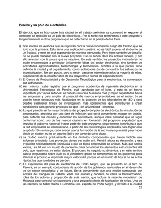 52
Pereira y su polo de electrónica
El ejercicio que se hizo sobre ésta ciudad en el trabajo preliminar se concentró en exponer el
derrotero de creación de un polo de electrónica. Por lo tanto nos referiremos a este proyecto y
tangencialmente a otros progresos que se detectaron en el periplo de los foros.
i) Son loables los avances que se registran con la nueva incubadora, luego del fracaso que se
tuvo con la primera. Esto tiene una implicación positiva: no es fácil superar el síndrome de
un fracaso, y este se está superando de manera afortunada. Pero tiene también un desafío:
no se puede fracasar con el nuevo proyecto. Eso lo tienen claro los actores locales, y por
ello avanzan con la pausa que se requiere. En este sentido, los proyectos innovadores no
están encaminados a privilegiar únicamente ideas del sector electrónico, sino también de
actividades agroindustriales, biotecnología y biomedicina, acordes a lo que parece tiene
definido la ciudad y el departamento, como actividades donde concentrar los esfuerzos de
especialización. No son pocos, pero si están bastante interrelacionados la mayoría de ellos,
dependiendo de la característica de los proyectos o nichos de especialización.
ii) El Centro de Productividad y de Desarrollo Tecnológico para la electrónica, ha comenzado
sus actividades.
iii) Así mismo, cabe registrar que el programa académico de ingeniería electrónica en la
Universidad Tecnológica de Pereira, está aprobado por el Icfes, y esto es un hecho
importante por varias razones: a) habrán recursos humanos más y mejor capacitados hacia
las empresas y para ampliar el potencial de nuevos emprendedores en el sector; b) se
podrán hacer esfuerzos más focalizados en la dotación de los laboratorios de I&D y será
posible establecer líneas de investigación más consistentes que contribuyan a crear
condiciones para generar procesos de spin - off universidad - empresa.
iv) Lo que parecía ser la mayor fortaleza del proyecto del polo de electrónica, la vinculación de
empresarios, atraviesa por una fase de inflexión que sería conveniente indagar en detalle,
para detectar las causas y encontrar los correctivos, aunque cabe destacar que se logró
conformar como uno de los nuevos clusters en formación del programa exportador que
impulsa el gobierno nacional. Hacer parte de este programa, seguramente contribuirá a que
la red empresarial se interrelacione, a partir de las metodologías empleadas para lograr este
propósito. Sin embargo, cabe anotar que la formación de la red interempresarial para hacer
viable un cluster, no es un asunto fácil y por tanto de corto plazo.
v) La ciudad avanza gradualmente en los distintos componentes que hacen factible ese
esfuerzo articulado. Los proyectos claves ya están ahí. Vendrá ahora su desarrollo, y esa
evolución necesariamente conducirá a que el tejido empresarial se articule. Más que serios
vacíos, es tal vez un asunto de paciencia para consolidar los elementos estructurantes del
polo, que repetimos, ya están dados. El proceso ha seguido su dinámica, y en este sentido
cabría preguntarse sobre cuál es el verdadero grado de compromiso de los gobiernos para
afianzar el proceso e imprimirle mayor velocidad, porque en el mundo de hoy si no se actúa
rápido, las oportunidades se pierden.
vi) La experiencia del polo de electrónica de Porto Alegre, que se presentó en el foro de
Pereira, es un ejemplo contundente de acción de los gobiernos territoriales en el desarrollo
de un sector estratégico y de futuro. Sería conveniente que una misión compuesta por
actores del triángulo de Sábato, visite esa ciudad y conozca de cerca la transformación,
roles de los actores y proyección de este sector, que incluye la reciente vinculación de
Motorola para construir un laboratorio y una pequeña planta de fabricación de chips. Una de
las razones de haber traído a Colombia una experta de Porto Alegre, y llevarla a la ciudad
 