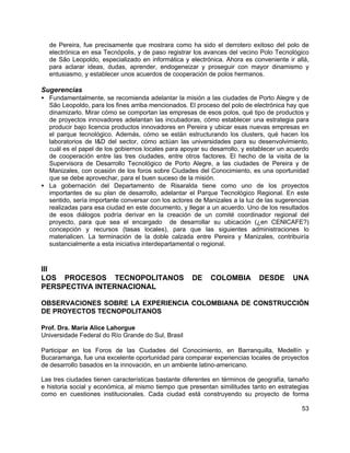53
de Pereira, fue precisamente que mostrara como ha sido el derrotero exitoso del polo de
electrónica en esa Tecnópolis, y de paso registrar los avances del vecino Polo Tecnológico
de São Leopoldo, especializado en informática y electrónica. Ahora es conveniente ir allá,
para aclarar ideas, dudas, aprender, endogeneizar y proseguir con mayor dinamismo y
entusiasmo, y establecer unos acuerdos de cooperación de polos hermanos.
Sugerencias
• Fundamentalmente, se recomienda adelantar la misión a las ciudades de Porto Alegre y de
São Leopoldo, para los fines arriba mencionados. El proceso del polo de electrónica hay que
dinamizarlo. Mirar cómo se comportan las empresas de esos polos, qué tipo de productos y
de proyectos innovadores adelantan las incubadoras, cómo establecer una estrategia para
producir bajo licencia productos innovadores en Pereira y ubicar esas nuevas empresas en
el parque tecnológico. Además, cómo se están estructurando los clusters, qué hacen los
laboratorios de I&D del sector, cómo actúan las universidades para su desenvolvimiento,
cuál es el papel de los gobiernos locales para apoyar su desarrollo, y establecer un acuerdo
de cooperación entre las tres ciudades, entre otros factores. El hecho de la visita de la
Supervisora de Desarrollo Tecnológico de Porto Alegre, a las ciudades de Pereira y de
Manizales, con ocasión de los foros sobre Ciudades del Conocimiento, es una oportunidad
que se debe aprovechar, para el buen suceso de la misión.
• La gobernación del Departamento de Risaralda tiene como uno de los proyectos
importantes de su plan de desarrollo, adelantar el Parque Tecnológico Regional. En este
sentido, sería importante conversar con los actores de Manizales a la luz de las sugerencias
realizadas para esa ciudad en este documento, y llegar a un acuerdo. Uno de los resultados
de esos diálogos podría derivar en la creación de un comité coordinador regional del
proyecto, para que sea el encargado de desarrollar su ubicación (¿en CENICAFE?)
concepción y recursos (tasas locales), para que las siguientes administraciones lo
materialicen. La terminación de la doble calzada entre Pereira y Manizales, contribuiría
sustancialmente a esta iniciativa interdepartamental o regional.
III
LOS PROCESOS TECNOPOLITANOS DE COLOMBIA DESDE UNA
PERSPECTIVA INTERNACIONAL
OBSERVACIONES SOBRE LA EXPERIENCIA COLOMBIANA DE CONSTRUCCIÓN
DE PROYECTOS TECNOPOLITANOS
Prof. Dra. María Alice Lahorgue
Universidade Federal do Río Grande do Sul, Brasil
Participar en los Foros de las Ciudades del Conocimiento, en Barranquilla, Medellín y
Bucaramanga, fue una excelente oportunidad para comparar experiencias locales de proyectos
de desarrollo basados en la innovación, en un ambiente latino-americano.
Las tres ciudades tienen características bastante diferentes en términos de geografía, tamaño
e historia social y económica, al mismo tiempo que presentan similitudes tanto en estrategias
como en cuestiones institucionales. Cada ciudad está construyendo su proyecto de forma
 