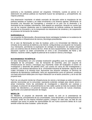 54
autónoma y los resultados parecen ser singulares. Entretanto, cuando se piensa en la
elaboración de políticas públicas es importante buscar las semejanzas y, principalmente, las
mejores prácticas.
Una observación importante: el estado avanzado de discusión sobre la importancia de las
políticas basadas en clusters y en redes envolviendo a los diversos agentes. Difícilmente, se
encuentra una discusión tan homogénea y universal en un país con la dimensión y la
diversidad de las ciudades colombianas. Este aspecto es auspicioso, teniendo en cuenta que
uno de los mayores obstáculos para la implementación de políticas públicas de desarrollo
basadas en la innovación y en la comprensión de mecanismos de consenso y de cooperación
en procesos de formación de clusters.
BARRANQUILLA
Los proyectos de Barranquilla y Bucaramanga tienen estrategias fundadas en la existencia de
equipamientos e infraestructura de ciencia y tecnología preexistentes.
En el caso de Barranquilla se trata de localizar, junto a la Universidad del Atlántico, las
entradas de los sistemas de telefonía y de internet, configurándose una situación de monopolio
muy interesante, permitiendo la exploración de ventajas de localización de carácter singular
para una extensa área de América del Sur. Amén de esos equipamientos, las instituciones de
educación superior se están concentrando en torno a las universidades del Norte y del
Atlántico, haciendo visible y legible el potencial de la ciudad en ciencia y tecnología.
BUCARAMANGA TECNÓPOLIS
Un área metropolitana con una compleja localización geográfica pues ha quedado un tanto
desligada de las principales vías de transporte de Colombia, pero con conjunto de
infraestructuras de ciencia y tecnología muy importante. Están allí localizados el Centro de
investigación y desarrollo del petróleo (ICP), que cuenta con cerca de 200 investigadores y
auxiliares, y los diversos laboratorios de la Universidad Industrial de Santander, algunos de los
cuales vinculados a la industria local. Aprovechar esa situación ventajosa, en términos de
existencia de laboratorios cualificados, tanto por equipamientos como en personal, constituye
una base estructural sólida para una mayor interacción con el sector productivo, y es la raíz del
proyecto local.
Partir de una situación donde las infraestructuras de ciencia y tecnología ya están presentes y
además reconocidas por la comunidad, representa evidentes ventajas para retener ahorro y
atraer inversiones. Como las actividades de investigación y desarrollo son costosas y
complejas, la atracción de emprendimientos es más viable cuando se trata de ciudades donde
existen los laboratorios y el personal necesario para los proyectos de nuevas empresas,
significando una sustancial reducción de riesgos.
MEDELLÍN
En Medellín, el proyecto de desarrollo está basado no solo en la preexistencia de
infraestructuras, principalmente de sus universidades, como del tamaño y la metropolización de
la ciudad, amén de una historia industrial pujante y antigua. En este caso, se trata de una
metrópoli que busca no perder las oportunidades de una nueva economía detrás de lo cual
también andan las otras ciudades - polos del país.
 