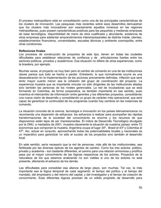 55
El proceso metropolitano está en consolidación como una de las principales características de
los clusters de innovación. Las pesquisas más recientes sobre esos desarrollos demuestran
que los clusters más innovadores son exactamente aquellos inmersos en las regiones
metropolitanas, pues poseen características positivas para las pequeñas y medianas empresas
de base tecnológica, disponibilidad de mano de obra cualificada y abundante, existencia de
otras empresas para adelantar emprendimientos interempresariales de distinta índole, clientes,
establecimientos financieros, universidades, escuelas técnicas y ambiente cosmopolita, entre
otras condiciones.
Reflexiones finales
Los procesos de construcción de proyectos de este tipo, tienen en todas las ciudades
dificultades para establecer relaciones de confianza y de articulaciones fuertes entre los
sectores públicos, privados y académicos. Esa situación no difiere de otras experiencias, como
la brasilera, por ejemplo.
Muchas veces, el proyecto va muy bien pero el cambio de comando en una de las instituciones
claves parece que todo se hecha a perder. Entretanto, lo que normalmente ocurre es una
desaceleración en la implementación de las acciones previamente definidas, inflexión que será
tanto mayor cuanto menor sea la cohesión del grupo de coordinación del proyecto. La
experiencia muestra que es importante vincular no sólo dirigentes de las instituciones aliadas
sino también las personas de los niveles gerenciales. La red de incubadoras que se está
formando en Colombia, de forma cooperativa, es también importante en ese sentido, pues
incentiva el intercambio de información entre gerentes y los diferentes proyectos, consolidando
una nueva visión de desarrollo y consolidando un grupo de carácter más operacional, que será
capaz de garantizar la continuidad de los programas cuando hay cambios en las instancias de
comando.
La situación concreta de la ciencia, tecnología e innovación en los países latinoamericanos no
recomienda una dispersión de esfuerzos: los esfuerzos a realizar para acompañar las rápidas
transformaciones de la sociedad del conocimiento es enorme y los recursos de que
disponemos están lejos de ser impresionantes. El índice de Desarrollo Tecnológico divulgado
por la ONU, a mediados de 2001, muestra claramente la situación de nuestros países: entre 72
economías que componen la muestra, Argentina ocupa el lugar 34º, Brasil el 43º y Colombia el
47º. Así, actuar en conjunto, aprovechando todas las potencialidades locales y nacionales es
un imperativo para garantizar no sólo el suceso de los proyectos sino también el desarrollo
local.
En este sentido, sería necesario que la red de personas, más allá de las institucionales, sea
fertilizada por las diversas ópticas de los agentes de cambio. Como los tres actores: público,
privado y academia - son bastante diferentes, el camino para una relación armoniosa y prolífica
pasa por el mayor conocimiento de las lógicas respectivas de los actores. Proyectos de la
naturaleza de los que estamos analizando no son viables si uno de los actores no está
presente, afectando el esfuerzo de los demás.
Las dificultades para consolidar esa alianza de largo plazo, son muchas. Tal vez, la más
importante sea la lógica temporal de cada segmento: el tiempo del político y el tiempo del
mandato, del empresario y del retorno del capital, y del investigador y el tiempo de creación de
conocimiento. Esas diferentes lógicas precisan de un sólido propósito de desarrollo para
 