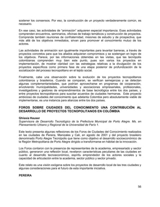 56
sostener los consensos. Por eso, la construcción de un proyecto verdaderamente común, es
necesario.
En ese caso, las actividades de “animación” adquieren especial importancia. Esas actividades
comprenden encuentros, seminarios, oficinas de trabajo temáticos y construcción de proyectos.
Comprende también reuniones de confraternidad, misiones de estudio y de prospectiva, que
más allá de los objetivos inmediatos, sirvan para promover el conocimiento mutuo de los
actores.
Las actividades de animación son igualmente importantes para levantar barreras, a través de
proyectos concretos para que los aliados adquieran compromisos y se sostengan en logro de
los objetivos. Parece, por las informaciones obtenidas en las visitas, que las tecnópolis
colombianas comprenden muy bien este punto, pues son varios los proyectos en
implementación, de mostrar claridad con las estrategias relativas a la divulgación de los
proyectos específicos como primera fase de una etapa posterior de profundización de la
socialización del proceso tecnopolitano en el tejido social.
Finalmente, cabe una observación sobre la evolución de los proyectos tecnopolitanos
colombianos y brasileiros. Cuando se comparan, se verifican semejanzas y se detectan
algunas complementariedades, que podrían aprovecharse en programas de cooperación,
envolviendo municipalidades, universidades y asociaciones empresariales, profesionales,
investigadores y gestores de emprendimientos de base tecnológica entre los dos países, y
entre proyectos tecnopolitanos para suscitar acuerdos de ciudades hermanas. Este proyecto
ambicioso de ciudades del conocimiento que adelanta Colombia pero absolutamente viable de
implementarse, es una instancia para alianzas entre los dos países.
FOROS SOBRE CIUDADES DEL CONOCIMIENTO UNA CONTRIBUCIÓN AL
DESARROLLO DE PROYECTOS TECNOPOLITANOS EN COLÔMBIA
Ghissia Hauser
Supervisora de Desarrollo Tecnológico de la Prefectura Municipal de Porto Alegre. Ms. en
Planeamiento Urbano y Regional de la Universidad de París 1.
Este texto presenta algunas reflexiones de los Foros de Ciudades del Conocimiento realizados
en las ciudades de Pereira, Manizales y Cali, en agosto de 2001 y del proyecto brasileiro
denominado Porto Alegre Tecnópolis que tiene como objetivo el desarrollo socioeconómico de
la Región Metropolitana de Porto Alegre dirigido a transformarse en hábitat de la innovación.
Los Foros contaron con la presencia de representantes de la academia, empresariado y sector
público, generaron una reflexión local, revelaron características peculiares de las ciudades en
cuanto al desarrollo tecnoeconómico, espíritu emprendedor de los actores sociales y la
capacidad de articulación entre la academia, sector público y sector privado.
Este relato es una visión exógena sobre los proyectos de desarrollo local de las tres ciudades y
algunas consideraciones para el futuro de esta importante iniciativa.
PEREIRA
 