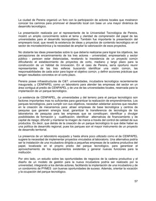 57
La ciudad de Pereira organizó un foro con la participación de actores locales que mostraron
conocer los caminos para promover el desarrollo local con base un una mayor dinámica de
desarrollo tecnológico.
La presentación realizada por el representante de la Universidad Tecnológica de Pereira,
mostró un amplio conocimiento sobre el tema y claridad de comprensión del papel de las
universidades para el desarrollo tecnopolitano. También fue importante la presentación del
empresario local, que reveló la existencia de ideas y proyectos de contenido tecnológico en el
sector de microelectrónica y la necesidad de ampliar la valorización de esos proyectos.
No obstante las ideas presentadas sobre lo que debería realizarse para lograr los objetivos, las
percepciones de encaminamiento de los tres actores - universidad, empresariado y sector
público - parecen estar distanciadas, revelando la inexistencia de un proyecto común
dificultando el establecimiento de proyectos de corto, mediano y largo plazo para la
construcción de un hábitat de innovación. En el caso de Pereira, sería oportuno reunir
representantes de las tres esferas buscando identificar una visión común, las
responsabilidades de cada actor para lograr el objetivo común, y definir acciones prácticas que
tengan resultados concretos en el corto plazo.
Pereira posee infraestructuras de C&T: universidades, incubadora tecnológica recientemente
inaugurada, y CENPAPEL como un laboratorio para atender las empresas del sector en un
área contigua al predio de CENPAPEL y de una de las universidades locales, reservada para la
implantación de un parque tecnológico.
La existencia de CENPAPEL, de universidades y del terreno para el parque tecnológico son
factores importantes mas no suficientes para garantizar la realización de emprendimientos. Los
parques tecnológicos, para cumplir con sus objetivos, necesitan adelantar aciones que resulten
en la creación de mecanismos para: atraer empresas de base tecnológica y centros de
pesquisa que generen sinergía local; garantizar la transferencia de tecnología de los
laboratorios de pesquisa para las empresas que se constituyan; identificar y divulgar
posibilidades de formación y cualificación; identificar alternativas de financiamiento y de
capital de riesgo; difundir y mantener la imagen de marca a través del control de calidad de sus
productos. Es decir, que detrás de la creación de un parque tecnológico lo que debe haber es
una política de desarrollo regional, pues los parques son el mayor instrumento de un proyecto
de desarrollo territorial.
La presencia de un laboratorio equipado y hasta ahora poco utilizado como el de CENPAPEL
sugiere la necesidad de implementar proyectos vinculados al laboratorio. Una alternativa podría
ser la instalación de una incubadora dirigida a pequeñas empresas de la cadena productiva del
papel, localizada en el proprio predio del parque tecnológico, para garantizar el
aprovechamiento de los equipamientos existentes y generar nuevas funciones para la
institución.
Por otro lado, un estudio sobre las oportunidades de negocios de la cadena productiva y el
diseño de un modelo de gestión para la nueva incubadora podría ser realizado por la
universidad, integrando a los demás actores, facilitando la implantación de una incubadora y de
un condominio de PYMES con buenas oportunidades de suceso. Además, orientar la vocación
y la ocupación del parque tecnológico.
 