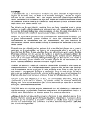 58
MANIZALES
Los representantes de la municipalidad mostraron una sólida intención de implementar un
proyecto de desarrollo local, con base en el desarrollo tecnológico, a través del proyecto
Manizales Eje del Conocimiento - MEC. Este proyecto tiene como objetivo lograr índices de
calidad compatibles con los desafíos del siglo XXI, irrigado en toda la infraestructura urbana,
con programas de capacitación y de cualificación de los servicios públicos y el desarrollo de
proyectos con otros países, como la India.
Esta iniciativa de la administración municipal tiene una base conceptual actual y parece
oportuno. La región está atravesando una crisis generada, entre otros aspectos, por la alta
dependencia de la actividad agrícola cafetera asociada a la baja del precio del producto en el
mercado internacional, necesitando buscar nuevos rumbos para la economía.
También fue importante la presentación de los representantes de la naciente incubadora y de
un gremio interempresarial, quienes realizaron un breve pero consistente análisis del
comportamiento del empresariado local que, aparentemente, está poco interesado en
comprender los desafíos de la nueva economía y en desarrollar sus actividades incorporando
nuevos valores.
Adicionalmente, se evidenció que hay sectores de la universidad inconformes con el proyecto
presentado por la municipalidad, por disponer de otra propuesta sobre lo que debe ser el
desarrollo local. Conflictos de esta naturaleza deben ser administrados, y son usuales debido a
diferencias existentes entre las visiones del mundo de la academia, del sector público y del
sector empresarial. Sin embargo, es necesario enfatizar que los cambios radicales difícilmente
ocurren sin la conducción del sector público por el liderazgo que debe asumir para suscitar el
desarrollo deseable y por los cambios que se deben propiciar en las mentalidades de los
actores y de la sociedad hacia la construcción de un proyecto común.
En el foro se demostró, a través del Presidente de la Cámara de Comercio de la Ciudad, un
importante interlocutor local, que Manizales posee un importante líder que valoriza el desarrollo
local, la pesquisa de nuevas tecnologías, la causa ambiental, amén de ser un actor visionario,
emprendedor y con capacidad de liderar la construcción de un proyecto común de los tres
actores, de una ciudad del conocimiento, entiendo también que los gobernantes locales y otros
dirigentes están asumiendo liderazgos ampliando de esta forma la base de agentes líderes.
Manizales cuenta con infraestructura de CyT, con universidades, telecentros, Parque del
Conocimiento y de CENICAFE. Además, hay actores sociales con inserción internacional
amplia y otros con la inquietud necesaria para buscar alternativas que impliquen un desarrollo
tecnológico y ambientalmente sostenible.
CENICAFE, es un laboratorio de pesquisa sobre el café, con una infraestructura de excelencia
muy bien equipada, con dificultades financieras para mantener sus investigaciones debido a la
crisis del precio del producto y a la situación general de la economía colombiana.
La búsqueda de alternativas para el mayor aprovechamiento de este laboratorio es uno de los
desafíos del gremio cafetero, que en últimas es el dueño de este centro de investigación. Seria
importante que la universidad o el gremio adelanten un estudio sobre nuevos negocios
basados en la biotecnología, para usufructuar en el futuro de la infraestructura de CENICAFE
para incubar nuevos proyectos.
 