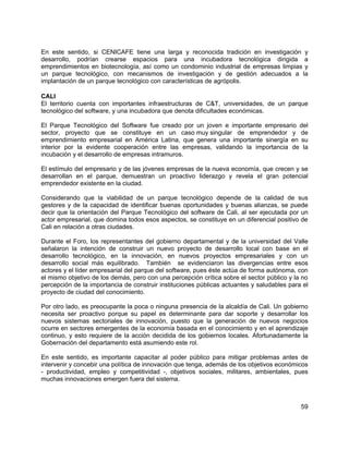 59
En este sentido, si CENICAFE tiene una larga y reconocida tradición en investigación y
desarrollo, podrían crearse espacios para una incubadora tecnológica dirigida a
emprendimientos en biotecnología, así como un condominio industrial de empresas limpias y
un parque tecnológico, con mecanismos de investigación y de gestión adecuados a la
implantación de un parque tecnológico con características de agrópolis.
CALI
El territorio cuenta con importantes infraestructuras de C&T, universidades, de un parque
tecnológico del software, y una incubadora que denota dificultades económicas.
El Parque Tecnológico del Software fue creado por un joven e importante empresario del
sector, proyecto que se constituye en un caso muy singular de emprendedor y de
emprendimiento empresarial en América Latina, que genera una importante sinergía en su
interior por la evidente cooperación entre las empresas, validando la importancia de la
incubación y el desarrollo de empresas intramuros.
El estímulo del empresario y de las jóvenes empresas de la nueva economía, que crecen y se
desarrollan en el parque, demuestran un proactivo liderazgo y revela el gran potencial
emprendedor existente en la ciudad.
Considerando que la viabilidad de un parque tecnológico depende de la calidad de sus
gestores y de la capacidad de identificar buenas oportunidades y buenas alianzas, se puede
decir que la orientación del Parque Tecnológico del software de Cali, al ser ejecutada por un
actor empresarial, que domina todos esos aspectos, se constituye en un diferencial positivo de
Cali en relación a otras ciudades.
Durante el Foro, los representantes del gobierno departamental y de la universidad del Valle
señalaron la intención de construir un nuevo proyecto de desarrollo local con base en el
desarrollo tecnológico, en la innovación, en nuevos proyectos empresariales y con un
desarrollo social más equilibrado. También se evidenciaron las divergencias entre esos
actores y el líder empresarial del parque del software, pues éste actúa de forma autónoma, con
el mismo objetivo de los demás, pero con una percepción crítica sobre el sector público y la no
percepción de la importancia de construir instituciones públicas actuantes y saludables para el
proyecto de ciudad del conocimiento.
Por otro lado, es preocupante la poca o ninguna presencia de la alcaldía de Cali. Un gobierno
necesita ser proactivo porque su papel es determinante para dar soporte y desarrollar los
nuevos sistemas sectoriales de innovación, puesto que la generación de nuevos negocios
ocurre en sectores emergentes de la economía basada en el conocimiento y en el aprendizaje
continuo, y esto requiere de la acción decidida de los gobiernos locales. Afortunadamente la
Gobernación del departamento está asumiendo este rol.
En este sentido, es importante capacitar al poder público para mitigar problemas antes de
intervenir y concebir una política de innovación que tenga, además de los objetivos económicos
- productividad, empleo y competitividad -, objetivos sociales, militares, ambientales, pues
muchas innovaciones emergen fuera del sistema.
 