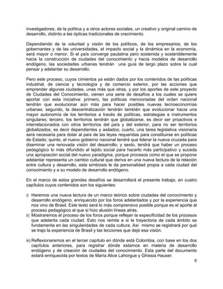 6
investigadores, de la política y a otros actores sociales, un creativo y original camino de
desarrollo, distinto a las ópticas tradicionales de crecimiento.
Dependiendo de la voluntad y visión de los políticos, de los empresarios, de los
gobernantes y de las universidades, el impacto social y la dinámica en la economía,
será mayor o menor. Si el país converge paulatina pero sostenida y sosteniblemente
hacia la construcción de ciudades del conocimiento y hacia modelos de desarrollo
endógeno, las sociedades urbanas tendrán una guía de largo plazo sobre la cual
pensar y adelantar su desarrollo.
Pero este proceso, cuyos cimientos ya están dados por los contenidos de las políticas
industrial, de ciencia y tecnología y de comercio exterior, por las acciones que
emprender algunas ciudades, unas más que otras, y por los aportes de este proyecto
de Ciudades del Conocimiento, vienen una serie de desafíos a los cuales se quiere
aportar con esta iniciativa: primero, las políticas mencionadas del orden nacional
tendrán que evolucionar aún más para hacer posibles nuevas tecnoeconomías
urbanas; segundo, la descentralización tendrán también que evolucionar hacia una
mayor autonomía de los territorios a través de políticas, estrategias e instrumentos
singulares; tercero, los territorios tendrán que globalizarse, es decir ser proactivos e
interrelacionados con otros territorios del país y del exterior, para no ser territorios
globalizados, es decir dependientes y asilados; cuarto, una tarea legislativa visionaria
será necesaria para dotar al país de las leyes requeridas para constituirse en políticas
de Estado; quinto, el nuevo gobierno nacional tendrá que liderar la nueva cruzada para
diseminar una renovada visión del desarrollo; y sexto, tendrá que haber un proceso
pedagógico lo más difundido al tejido social para hacerlo más participativo y suceda
una apropiación social del nuevo paradigma, porque procesos como el que se propone
adelantar representa un cambio cultural que deriva en una nueva lectura de la relación
entre cultura y desarrollo, esta simbiosis le da personalidad propia a cada ciudad del
conocimiento y a su modelo de desarrollo endógeno.
En el marco de estos grandes desafíos se desarrollará el presente trabajo, en cuatro
capítulos cuyos contenidos son los siguientes:
i) Haremos una nueva lectura de un marco teórico sobre ciudades del conocimiento y
desarrollo endógeno, enriquecido por los foros adelantados y por la experiencia que
nos vino de Brasil. Este texto será lo más comprensivo posible porque es el aporte al
proceso pedagógico al que si hizo alusión líneas atrás.
ii) Mostraremos el proceso de los foros porque reflejan la especificidad de los procesos
que adelanta cada ciudad. Esto nos remite a si la trayectoria de cada ámbito se
fundamenta en las singularidades de cada cultura. Así mismo se registrará por qué
se trajo la experiencia de Brasil y las lecciones que dejó esa visión.
iii) Reflexionaremos en el tercer capítulo en dónde está Colombia, con base en los dos
capítulos anteriores, para registrar dónde estamos en materia de desarrollo
endógeno y de creación de ciudades del conocimiento. Esta parte del documento
estará enriquecida por textos de María Alice Lahorgue y Ghissia Hauser.
 