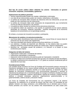 60
Qué tipo de acción pública deben adelantar los actores interesados en generar
innovación: empresas, universidades y gobiernos
Implicaciones de políticas generales
• Actores organizacionales pueden ser creadas, rediseñadas o eliminadas;
• Los roles de las institucionales pueden ser creados, rediseñados o eliminados;
• La política de innovación debe concertar las relaciones entre las instituciones, ya que eso
puede ser más importante que las instituciones.
• La política de innovación debe evitar situaciones de encapsulamiento, que normalmente
ocurren por falta de información y de conexión;
• Los gobiernos deben facilitar los cambios de las estructuras productivas;
• Los gobiernos deben ser proactivos y dar soporte al surgimiento de los nuevos sistemas
sectoriales de innovación. Sistemas sectoriales - sectores emergentes de la economía
basados en el conocimiento y en el aprendizaje continuo.
En síntesis, un proceso de innovación es evolutivo y participante.
Mecanismos de cambios a la estructura productiva
• Las firmas deben diversificarse hacia nuevos productos; nuevas firmas en nuevas áreas de
productos son las que crecen más rápidamente
• Usar esos abordajes para diseñar políticas productivas selectivas y no neutras.
• Los sistemas o modelos de desarrollo son diferentes, no hay sistema ideal, se pueden
sistemas existentes y benchmarkings pueden ser usados para mejorar el desempeño.
• Identificar las principales causas del problema y no intervenir si el Estado no tiene
condiciones para mejorar.
Categorías de fallas del sistema:
• Organización inadecuado o inexistente del sistema;
• Instituciones inapropiadas o inexistentes;
• Interacción entre los elementos del sistema puede ser inapropiado o inexistente
• El Banco de datos de la Comisión Europea dice que para una industria de base tecnológica,
la calidad y pertinencia de la enseñanza de 1º e 2º grado es condición fundamental para el
desarrollo de nuevo tipo.
Consideraciones finales
Las ciudades donde ocurrieron los Foros de Ciudades del Conocimiento parecen reconocer la
importancia estratégica de las nuevas políticas públicas que promuevan cambios sociales y
cambios en la estructura productiva acordes a la nueva economía, la formación de redes
digitales de información (infraestructura) y de comunicaciónes (educación) y perciben la
importancia de participar de un movimiento global, de navegar en territorios virtuales por medio
de comunidades inteligentes, creativas, democráticas, capaces de combinar y mediar intereses
públicos y privados (empresas, gobiernos, organizaciones gubernamentales y no
gubernamentales, sistema escolar y educación media).
Los Foros de Ciudades del Conocimiento fue una experiencia original y de extrema
importancia. Su realización en un período de tiempo mas bien corto y la actualidad de sus
debates merecen una etapa conclusiva y de señalamiento de un derrotero para el futuro.
Podría pensarse una reunión con los actores más emprendedores de cada ciudad para
 