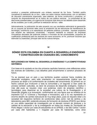 61
construir y presentar públicamente una síntesis nacional de los foros. También podría
concebirse la realización de un foro - taller con estos mismos interlocutores, con un derrotero
de discusión previamente organizado, para elaborar, de forma constructiva y proactiva, un
conjunto de emprendimientos en el marco de una política nacional. La proximidad de las
elecciones presidenciales y la urgencia de incorporar este tema en los debates sobre desarrollo
de las ciudades, por si sólo, justifican la realización del foro - taller.
Adicionalmente, la publicación de este proyecto con sus resultados estimularía la generación
de un conjunto de acciones tales como la ampliación de las estructuras de transferencia de
tecnología, contribuiría a la capacitación de gestores públicos y privados, impulsar proyectos
que amplíen las relaciones universidad - empresa mediante la creación de empresas
innovadoras derivados del potencial creativo e innovador de las universidades, proyectos de
cualificación profesional para los sectores de nueva economía, en fin, promover acciones que
estimulen la creatividad, principal valor de los nuevos tiempos.
IV
DÓNDE ESTÁ COLOMBIA EN CUANTO A DESARROLLO ENDÓGENO
Y CONSTRUCCIÓN DE CIUDADES DEL CONOCIMIENTO
REFLEXIONES EN TORNO AL DESARROLLO ENDÓGENO Y LA COMPETITIVIDAD
SISTÉMICA
Con base en lo anotado en los dos primeros capítulos haremos unas reflexiones sobre
los avances de Colombia y sus desafíos para encaminarse a construir procesos de
futuro.
Ya se expresó que un país y sus territorios pueden avanzar hacia modelos de
desarrollo endógeno, pero esta orientación no necesariamente implica que los
procesos se dirijan a la conformación de ciudades del conocimiento. El primero es un
hecho cultural que involucren a toda la comunidad y el segundo si bien parte de
proceso también culturales, es decir de procesos de desarrollo endógeno, implica ir
más allá pues se requiere crear una poderosa visión de progreso científico y
tecnológico para diseminar en la sociedad una cultura de la Investigación y el
Desarrollo dirigida a la Innovación, conformando así una figura que se sintetiza en la
expresión CyT e I (Ciencia y Tecnología e Innovación), que a su vez representa un
enorme desafío de cambio estructural de muy largo plazo, pues se requiere dotar a la
sociedad del respectivo territorio de condiciones tales como: red de centros y de
laboratorios para I&D; sostenido proceso de formación de doctores (PHD’S) que derive
en una sólida capacidad de investigación por el elevado número de doctores y la
calidad de la educación y de la investigación en todos los niveles (la Tecnópolis de
Porto Alegre:1 doctor por cada 24 estudiantes en la UFRGS; o de São Carlos:1 doctor
por cada 250 habitantes y 1 magister por cada 50 habitantes, entre otros
 