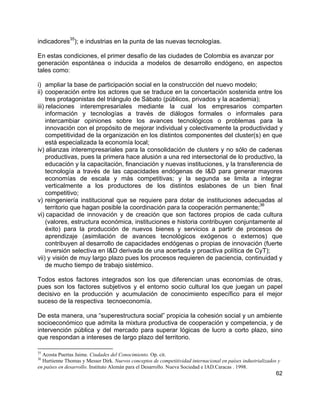 62
indicadores
35
); e industrias en la punta de las nuevas tecnologías.
En estas condiciones, el primer desafío de las ciudades de Colombia es avanzar por
generación espontánea o inducida a modelos de desarrollo endógeno, en aspectos
tales como:
i) ampliar la base de participación social en la construcción del nuevo modelo;
ii) cooperación entre los actores que se traduce en la concertación sostenida entre los
tres protagonistas del triángulo de Sábato (públicos, privados y la academia);
iii) relaciones interempresariales mediante la cual los empresarios comparten
información y tecnologías a través de diálogos formales o informales para
intercambiar opiniones sobre los avances tecnológicos o problemas para la
innovación con el propósito de mejorar individual y colectivamente la productividad y
competitividad de la organización en los distintos componentes del cluster(s) en que
está especializada la economía local;
iv) alianzas interempresariales para la consolidación de clusters y no sólo de cadenas
productivas, pues la primera hace alusión a una red intersectorial de lo productivo, la
educación y la capacitación, financiación y nuevas instituciones, y la transferencia de
tecnología a través de las capacidades endógenas de I&D para generar mayores
economías de escala y más competitivas; y la segunda se limita a integrar
verticalmente a los productores de los distintos eslabones de un bien final
competitivo;
v) reingeniería institucional que se requiere para dotar de instituciones adecuadas al
territorio que hagan posible la coordinación para la cooperación permanente;
36
vi) capacidad de innovación y de creación que son factores propios de cada cultura
(valores, estructura económica, instituciones e historia contribuyen conjuntamente al
éxito) para la producción de nuevos bienes y servicios a partir de procesos de
aprendizaje (asimilación de avances tecnológicos exógenos o externos) que
contribuyen al desarrollo de capacidades endógenas o propias de innovación (fuerte
inversión selectiva en I&D derivada de una acertada y proactiva política de CyT);
vii) y visión de muy largo plazo pues los procesos requieren de paciencia, continuidad y
de mucho tiempo de trabajo sistémico.
Todos estos factores integrados son los que diferencian unas economías de otras,
pues son los factores subjetivos y el entorno socio cultural los que juegan un papel
decisivo en la producción y acumulación de conocimiento específico para el mejor
suceso de la respectiva tecnoeconomía.
De esta manera, una “superestructura social” propicia la cohesión social y un ambiente
socioeconómico que admita la mixtura productiva de cooperación y competencia, y de
intervención pública y del mercado para superar lógicas de lucro a corto plazo, sino
que respondan a intereses de largo plazo del territorio.
35
Acosta Puertas Jaime. Ciudades del Conocimiento. Op. cit.
36
Hurtienne Thomas y Messer Dirk. Nuevos conceptos de competitividad internacional en países industrializados y
en países en desarrollo. Instituto Alemán para el Desarrollo. Nueva Sociedad e IAD.Caracas . 1998.
 