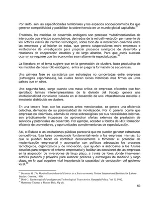 63
Por tanto, son las especificidades territoriales y los espacios socioeconómicos los que
generan competitividad y posibilitan la sobrevivencia en un mundo global capitalista.
37
Entonces, los modelos de desarrollo endógeno son procesos multidimensionales de
interacción con efectos acumulativos, derivados de la retroalimentación permanente de
los actores claves del cambio tecnológico, sobre todo de la interacción dinámica entre
las empresas y al interior de estas, que genera cooperaciones entre empresas e
instituciones de investigación para propiciar procesos sinérgicos de desarrollo y
relaciones de cooperación estables y de largo alcance. Para que estos sucesos
ocurran se requiere que las economías sean altamente especializadas.
38
La literatura en el tema sugiere que en la generación de clusters, base productiva de
los modelos de desarrollo endógeno, entra en juego la formación de secuencias.
Una primera fase se caracteriza por estrategias no concertadas entre empresas
(estrategias espontáneas), las cuales tienen raíces históricas más firmes en unos
países que en otros.
Una segunda fase, surge cuando una masa crítica de empresas eficientes que han
ejercitado formas interempresariales de la división del trabajo, genera una
institucionalidad consciente basada en el desarrollo de una infraestructura material e
inmaterial distribuida en clusters.
En una tercera fase, con los avances antes mencionados, se genera una eficiencia
colectiva, derivadas de su potencialidad de movilización. Por lo general ocurre que
empresas no dinámicas, además de verse sobreexigidas por sus necesidades internas,
son prácticamente incapaces de aprovechar ofertas externas de prestación de
servicios y potenciales de desarrollo. Por ejemplo, acceder a fondos de I&D, formación
eficiente de proveedores, y oportunidades complementarias de especialización.
Así, el Estado o las instituciones públicas parecería que no pueden generar estructuras
competitivas. Esa tarea corresponde fundamentalmente a las empresas mismas. Lo
que si pueden hacer es contribuir decisivamente a fomentar el potencial de
modernización empresarial y acompañar con políticas adecuadas los procesos
tecnológicos, organizativos y de innovación, que ayuden a anticiparse a los futuros
desafíos para preparar el entorno empresarial y facilitar las decisiones de las empresas
en la asignación de inversiones de largo plazo, a través de foros donde intervienen
actores públicos y privados para elaborar políticas y estrategias de mediano y largo
plazo, en lo cual adquiere vital importancia la capacidad de conducción del gobierno
local.
39
37
Becattini G. The Marshallian Industrial District as a Socio-economic Notion. International Institute for Labour
Studies. Ginebra, 1990.
38
Dosi G. Technological Paradigms andTechnological Trayectories. Research Policy. Vol II, 1982.
39
Hurtienne Thomas y Messer Dirk. Op cit.
 