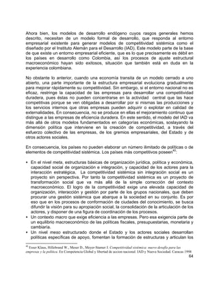 64
Ahora bien, los modelos de desarrollo endógeno cuyos rasgos generales hemos
descrito, necesitan de un modelo formal de desarrollo, que responda al entorno
empresarial existente para generar modelos de competitividad sistémica como el
diseñado por el Instituto Alemán para el Desarrollo (IAD). Este modelo parte de la base
de que existe un entorno empresarial eficiente, que es lo que precisamente es débil en
los países en desarrollo como Colombia, así los procesos de ajuste estructural
macroeconómico hayan sido exitosos, situación que también está en duda en la
experiencia colombiana.
No obstante lo anterior, cuando una economía transita de un modelo cerrado a uno
abierto, una parte importante de la estructura empresarial evoluciona gradualmente
para mejorar rápidamente su competitividad. Sin embargo, si el entorno nacional no es
eficaz, restringe la capacidad de las empresas para desarrollar una competitividad
duradera, pues éstas no pueden concentrarse en la actividad central que las hace
competitivas porque se ven obligadas a desarrollar por si mismas las producciones y
los servicios internos que otras empresas pueden adquirir o explotar en calidad de
externalidades. En consecuencia, no se produce en ellas el mejoramiento continuo que
distingue a las empresas de eficiencia duradera. En este sentido, el modelo del IAD va
más allá de otros modelos fundamentados en categorías económicas, soslayando la
dimensión política que interviene en la creación de competitividad, a través del
esfuerzo colectivo de las empresas, de los gremios empresariales, del Estado y de
otros actores sociales.
En consecuencia, los países no pueden elaborar un número ilimitado de políticas o de
elementos de competitividad sistémica. Los países más competitivos poseen
40
:
• En el nivel meta, estructuras básicas de organización jurídica, política y económica,
capacidad social de organización e integración, y capacidad de los actores para la
interacción estratégica. La competitividad sistémica sin integración social es un
proyecto sin perspectiva. Por tanto la competitividad sistémica es un proyecto de
transformación social que va más allá de la simple corrección del contexto
macroeconómico. El logro de la competitividad exige una elevada capacidad de
organización, interacción y gestión por parte de los grupos nacionales, que deben
procurar una gestión sistémica que abarque a la sociedad en su conjunto. Es por
eso que en los procesos de conformación de ciudades del conocimiento, se busca
difundir la visión para su apropiación social, la consolidación de la articulación de los
actores, y disponer de una figura de coordinación de los procesos.
• Un contexto macro que exige eficiencia a las empresas. Pero esa exigencia parte de
un equilibrio macroeconómico de las políticas fiscales, presupuestarias, monetaria y
cambiaría.
• Un nivel meso estructurado donde el Estado y los actores sociales desarrollan
políticas específicas de apoyo, fomentan la formación de estructuras y articulan los
40
Esser Klaus, Hillebrand W., Meser D., Meyer-Stamer J. Competitividad sistémica: nuevo desafío para las
empresas y la política. En Competencia Global y libertad de accion nacional. IAD y Nueva Sociedad. Caracas 1998
 