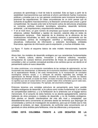 65
procesos de aprendizaje a nivel de toda la sociedad. Esto se logra a partir de la
estabilidad macroeconómica que estimula el ahorro permitiendo fuertes inversiones
públicas y privadas que a su vez generan condiciones para incorporar tecnología y
promover las exportaciones. En estas circunstancias es un error pensar que es
suficiente el equilibrio macroeconómico y la liberación comercial para crecer y ganar
competitividad. Se requiere ante todo la formación activa de estructuras amparadas
en correctas políticas industrial, tecnológica, educativa, desarrollo territorial,
ambiental, y de importaciones y exportaciones selectivas.
• Y en el nivel micro, un gran número de empresas que buscan simultáneamente la
eficiencia, calidad, flexibilidad y rapidez de reacción, estando ellas en redes de
colaboración recíproca. Esto depende de la dinámica de la eficiencia de las
localizaciones industriales, es decir, del contacto estrecho y permanente con las
universidades, centros de investigación científica y tecnológica, instituciones
educativas, instituciones de información y extensión tecnológica, entidades
financieras, agencias de información para la exportación, y muchas entidades más.
La figura 11 ilustra el esquema básico de este modelo interaccionado, bastante
conocido.
Ahora bien, los modelos de desarrollo endógeno por sus caracterizas fundamentadas
en la historia, cultura, valores, innovación y eficiencia colectiva, necesitan,
enriquecerse de cuerpos teóricos provenientes de líneas de pensamiento que los
consoliden y den un sustrato conceptual acordes a los cambios que se van dando en el
pensamiento sobre el nuevo desarrollo.
En estas condiciones, a la concepción marshalliana de las ventajas de aglomeración, se han
incorporado tres dimensiones: a) elementos de la economía industrial e institucionalistas (tesis
de la especialización flexible y del costo transaccional); b) la incorporación de conceptos
sociológicos (entorno social); y c) enfoques de estudios regionales (las ventajas de
aglomeración de Michael Storper, el distrito industrial de Beccatini y Garofoli, los distritos
tecnológicos de Antonelli, el cluster de Porter, el medio innovador del Gremi, entre otros). Esto
no significa que sea el cuerpo teórico único: pueden haber otros contenidos que en cada caso,
se considere deben ser incorporados. Por ejemplo, del crecimiento endógeno,
Entonces tenemos una compleja estructura de pensamiento para hacer posible
modelos endógenos de desarrollo: a) la cultura como núcleo fundamental; b) el modelo
de competitividad sistémica; y c) la fertilización de lo anteriores con el bagaje teórico
mencionado. Si el conjunto de estos factores no se aborda agregadamente, estamos
hablando de otros procesos o modelos de desarrollo, y no de modelos endógenos.
Esto plantea un desafió interdisciplinar del más alto nivel y complejidad, que
deseablemente sería conveniente se abordara desde los territorios que dispongan de
universidades y centros de investigación de excelencia, para que el modelo sea lo más
arraigado al contexto, sin dejar, obviamente, de confrontar este conocimiento con el
generado en otros ámbitos para fertilizarse, mirar las diferencias y enriquecerse.
CÓMO ESTÁ COLOMBIA FRENTE A LOS DESAFÍOS DE LA
 