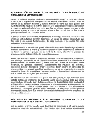 66
CONSTRUCCIÓN DE MODELOS DE DESARROLLO ENDÓGENO Y DE
CIUDADES DEL CONOCIMIENTO
Si bien la literatura privilegia que los modelos endógenos nacen de forma espontánea
a la luz de la experiencia primigenia de los distritos industriales italianos, pues se
derivan de su derrotero histórico y cultural, también es cierto que éstos pueden ser
cuidadosamente inducidos a partir de acciones y de decisiones estratégicas para sacar
a relucir ese potencial cultural innovador que algunas culturas poseen en mayor grado
que otras, o que al menos se adaptan mejor a las condiciones de los nuevos
paradigmas difundidos y prevalescientes.
Y por qué pueden ser inducidos, adaptados (no copiados) y recreados. Las evidencias
empíricas sistematizadas permiten disponer de un cuerpo de factores constitutivos que
han sido o son pilares fundamentales de esos modelos, y los cuales han sido
esbozados en este trabajo.
De esta manera, el territorio que quiera adaptar estos modelos, debe indagar sobre los
mismos, y determinar el interés y posible adaptabilidad para determinar la pertinencia
de hacer un ejercicio o proyecto en su territorio. Es decir, adelantar un proceso de
endogeneización de los modelos de desarrollo endógeno.
Ahora bien, estos modelos son de carácter territorial, por lo tanto bastante autónomos.
Sin embargo, encuentran en las políticas nacionales elementos que contribuyen a
potencializarlos. En consecuencia, y sobre todo para países en desarrollo, como
Colombia, las políticas nacionales, especialmente las industrial, de comercio,
educación, ciencia y tecnología y macroeconómica, deben basarse en contenidos de
endogeneidad y de proactividad. Esto significa que no es tan importante si el modelo
general de desarrollo es neoliberal, neoestructuralista o de otro tipo. Lo importante es
que el modelo sea endógeno y no impuesto.
El modelo de un país desarrollado X puede ser, por ejemplo, de tipo neoliberal, pero
dotado de factores endógenos de desarrollo que lo hacen proactivo dado que logran
diseminarlo en el mundo, sobre todo en los países no desarrollados, caso en el cual el
enfoque difiere, pues en éstos se convierte en un modelo exógeno y no endógeno, de
ahí que genere conflictos, cuando menos haya sido adaptado, sino simplemente
reproducido. Las copias generan malos resultados. La adaptación creativa generar
mejores resultados, dado que tendrán contenidos heterodoxos derivados del grado de
endogeneidad aplicado.
LAS POLÍTICAS NACIONALES Y EL DESARROLLO ENDÓGENO Y LA
CONSTRUCCIÓN DE CIUDADES DEL CONOCIMIENTO
Así las cosas, el primer desafío para Colombia es determinar si el nuevo modelo
general de desarrollo aplicado desde 1990, y sobre todo, si las políticas estructurales
 
