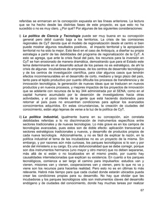 67
referidas se enmarcan en la concepción expuesta en las líneas anteriores. La lectura
que se ha hecho desde las distintas fases de este proyecto, es que esto no ha
sucedido o no es muy claro. ¿Por qué? Por algunas de las siguientes consideraciones:
i) La política de Ciencia y Tecnología puede ser muy buena en su concepción
general pero débil cuando baja a los territorios. La crisis de las comisiones
regionales de CyT denota que el modelo de regionalización desde el centro si bien
puede mostrar algunos resultados positivos, el impacto territorial y la apropiación
territorial no ha sido la mejor. Esto llevó en el caso de Antioquía, a diseñar su propia
estrategia a partir de las debilidades del programa de regionalización de la CyT. A
esto se agrega, que ante la crisis fiscal del país, los recursos para la inversión en
CyT se han erosionado de manera dramática, demostrando que para el Estado este
tema determinante en el desarrollo actual de los países no es estratégico, de ahí la
crisis de algunas incubadoras de empresas, de los centros de desarrollo tecnológico
y de los centros de investigación científica, para citar algunos casos que tendrán
efectos inconmensurables en el desarrollo de corto, mediano y largo plazo del país,
tanto para el tejido productivo por cuanto dificulta los procesos de transferencia y de
innovación tecnológica, la generación de nuevas ideas que se traducen en nuevos
productos y en nuevos procesos, y mejores impactos de los proyectos de innovación
que se adelante con recursos de la ley 344 administrada por el SENA; como en el
capital humano acumulado por la deserción de investigadores hacia otras
actividades, y el poco interés de la gente que está haciendo doctorados para
retornar al país pues no encuentran condiciones para aplicar los avanzados
conocimientos adquiridos. En estas circunstancias, la creación de ciudades del
conocimiento, están algo lejanas de verse a la luz de la política de CyT.
ii) La política industrial, igualmente buena en su concepción, aún constata
debilidades referidas a lo no discriminación de instrumentos específicos entre
sectores tradicionales y de nuevas tecnologías. Lo más grave es en los campos de
tecnologías avanzadas, pues estos son de doble efecto: aplicación transversal a
sectores estratégicos tradicionales y nuevos, y desarrollo de productos propios de
cada nueva tecnología. Adicionalmente, y no es fácil de explicar la razón, en la
política industrial el tema de las incubadoras no es un proyecto de la misma. Sin
embargo, y por razones aún más curiosas, los parques tecnológicos si lo son y por
ende del ministerio a su cargo. Es una disfuncionalidad que se debe corregir, porque
son dos instrumentos hermanos (uno mayor y otro menor) que no deben separarse,
más allá de si están o no localizados en el mismo predio, por cuanto hay
causalidades interrelacionadas que explican su existencia. En cuanto a los parques
tecnológicos, comienza a ser largo el camino para impulsarlos: estudios van y
vienen, misiones van y vienen, cooperaciones van y vienen, pero lo que no va y
viene son los recursos para hacerlos realidad. Pero esto no es en últimas lo más
relevante. Habrá más tiempo para que cada ciudad donde estarán ubicados pueda
crear las condiciones propias para su desarrollo. No hay que olvidar que las
incubadoras y los parques tecnológicos sólo son instrumentos claves del desarrollo
endógeno y de ciudades del conocimiento, donde hay muchas tareas por realizar
 