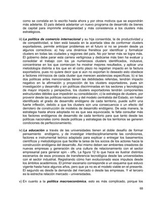 68
como se constata en lo escrito hasta ahora y por otros motivos que se expondrán
más adelante. El país deberá adelantar un nuevo programa de desarrollo de bienes
de capital para imprimirle endogeneidad y más consistencia a los clusters más
estratégicos.
iii) La política de comercio internacional y su hija consentida, la de productividad y
de competitividad, si bien está basada en la acertada idea de conformar clusters
exportadores, permite anticipar problemas en el futuro si no se prevén desde ya
algunos correctivos: a) hay una dinámica frenética por identificar y formalizar
clusters en todas las ciudades y regiones del país. No por tener más se logra más.
El gobierno debe parar esta carrera vertiginosa y dedicarse más bien ha evaluar y
consolidar el trabajo con los ya numerosos clusters identificados, inclusive,
concentrarse en los que comienzan ha mostrar mejores resultados, y aplicar una
metodología distinta a los que en el corto plazo no registran impacto en la factura
exportadora, pues no quiere decir que si aún no exportan lo deseado esto obedece
a factores intrínsicos de cada cluster que merecen asistencias específicas; b) si las
dos políticas antes mencionadas tienen las debilidades referidas, tendrán impacto
negativo en la afirmación y proyección de los clusters exportadores, pues sin
investigación y desarrollo y sin políticas discriminadas en los sectores y tecnologías
de mayor impacto y perspectiva, los clusters exportadores tendrán componentes
estructurales débiles que impedirán su consolidación; c) la estrategia de clusters, por
provenir desde las políticas nacionales y del modelo centralista del Estado, sin haber
identificado el grado de desarrollo endógeno de cada territorio, puede sufrir una
fuerte inflexión, debido a que los clusters son una consecuencia o un efecto del
derrotero de construcción de modelos de desarrollo endógeno. De esta manera, la
estrategia hasta ahora adoptada no es que sea equivocada, le falta consultar más
los factores endógenos de desarrollo de cada territorio para que tanto desde las
políticas nacionales como desde políticas y estrategias de los territorios se generen
condiciones de perfeccionamiento.
iv) La educación a través de las universidades tienen el doble desafío de formar
pensamiento endógeno, y de investigar interdisciplinariamente las condiciones,
factores e instrumental teórico adaptado para explicar o entregar los basamentos
científicos y metodológicos que facilite la tarea de los socios de los actores hacia la
construcción endógena del desarrollo. Así mismo deben ser ambientes creadores de
nuevas empresas y generación de una cultura de relacionamiento con el sector
empresarial para generar spin - offs. La figura 12 lo que hace es ilustrar distintos
escenarios de esos procesos de transferencia tecnológica desde las universidades
con el sector industrial. Registrando cómo han evolucionado esos impulsos desde
los ámbitos académicos. El primer escenario corresponde a un esquema que estuvo
vigente hasta hace algunos años, pero que ya no es el modelo viable en el presente.
El segundo es desde la demanda del mercado o desde las empresas. Y el tercero
es la estrecha relación mercado - universidades.
v) En cuanto a la política macroeconómica, esto es más complicado, porque los
 