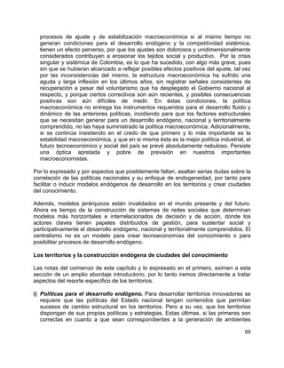 69
procesos de ajuste y de estabilización macroeconómica si al mismo tiempo no
generan condiciones para el desarrollo endógeno y la competitividad sistémica,
tienen un efecto perverso, por que los ajustes son dolorosos y unidimensionalmente
considerados contribuyen a erosionar los tejidos social y productivo. Por la crisis
singular y sistémica de Colombia, es lo que ha sucedido, con algo más grave, pues
sin que se hubieran alcanzado a reflejar posibles efectos positivos del ajuste, tal vez
por las inconsistencias del mismo, la estructura macroeconómica ha sufrido una
aguda y larga inflexión en los últimos años, sin registrar señales consistentes de
recuperación a pesar del voluntarismo que ha desplegado el Gobierno nacional al
respecto, y porque ciertos correctivos son aún recientes, y posibles consecuencias
positivas son aún difíciles de medir. En éstas condiciones, la política
macroeconómica no entrega los instrumentos requeridos para el desarrollo fluido y
dinámico de las anteriores políticas, incidiendo para que los factores estructurales
que se necesitan generar para un desarrollo endógeno, nacional y territorialmente
comprendido, no las haya suministrado la política macroeconómica. Adicionalmente,
si se continúa insistiendo en el credo de que primero y lo más importante es la
estabilidad macroeconómica, y que en si misma ésta es la mejor política industrial, el
futuro tecnoeconómico y social del país se prevé absolutamente nebuloso. Persiste
una óptica apretada y pobre de previsión en nuestros importantes
macroeconomistas.
Por lo expresado y por aspectos que posiblemente faltan, asaltan serias dudas sobre la
correlación de las políticas nacionales y su enfoque de endogeneidad, por tanto para
facilitar o inducir modelos endógenos de desarrollo en los territorios y crear ciudades
del conocimiento.
Además, modelos jerárquicos están invalidados en el mundo presente y del futuro.
Ahora es tiempo de la construcción de sistemas de redes sociales que determinan
modelos más horizontales e interrelacionados de decisión y de acción, donde los
actores claves tienen papeles distribuidos de gestión, para sustentar social y
participativamente el desarrollo endógeno, nacional y territorialmente comprendidos. El
centralismo no es un modelo para crear tecnoeconomías del conocimiento o para
posibilitar procesos de desarrollo endógeno.
Los territorios y la construcción endógena de ciudades del conocimiento
Las notas del comienzo de este capítulo y lo expresado en el primero, eximen a esta
sección de un amplio abordaje introductorio, por lo tanto iremos directamente a tratar
aspectos del resorte específico de los territorios.
i) Políticas para el desarrollo endógeno. Para desarrollar territorios innovadores se
requiere que las políticas del Estado nacional tengan contenidos que permitan
sucesos de cambio estructural en los territorios. Pero a su vez, que los territorios
dispongan de sus propias políticas y estrategias. Estas últimas, si las primeras son
correctas en cuanto a que sean correspondientes a la generación de ambientes
 