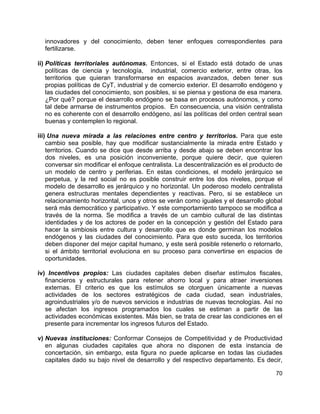 70
innovadores y del conocimiento, deben tener enfoques correspondientes para
fertilizarse.
ii) Políticas territoriales autónomas. Entonces, si el Estado está dotado de unas
políticas de ciencia y tecnología, industrial, comercio exterior, entre otras, los
territorios que quieran transformarse en espacios avanzados, deben tener sus
propias políticas de CyT, industrial y de comercio exterior. El desarrollo endógeno y
las ciudades del conocimiento, son posibles, si se piensa y gestiona de esa manera.
¿Por qué? porque el desarrollo endógeno se basa en procesos autónomos, y como
tal debe armarse de instrumentos propios. En consecuencia, una visión centralista
no es coherente con el desarrollo endógeno, así las políticas del orden central sean
buenas y contemplen lo regional.
iii) Una nueva mirada a las relaciones entre centro y territorios. Para que este
cambio sea posible, hay que modificar sustancialmente la mirada entre Estado y
territorios. Cuando se dice que desde arriba y desde abajo se deben encontrar los
dos niveles, es una posición inconveniente, porque quiere decir, que quieren
conversar sin modificar el enfoque centralista. La descentralización es el producto de
un modelo de centro y periferias. En estas condiciones, el modelo jerárquico se
perpetua, y la red social no es posible construir entre los dos niveles, porque el
modelo de desarrollo es jerárquico y no horizontal. Un poderoso modelo centralista
genera estructuras mentales dependientes y reactivas. Pero, si se establece un
relacionamiento horizontal, unos y otros se verán como iguales y el desarrollo global
será más democrático y participativo. Y este comportamiento tampoco se modifica a
través de la norma. Se modifica a través de un cambio cultural de las distintas
identidades y de los actores de poder en la concepción y gestión del Estado para
hacer la simbiosis entre cultura y desarrollo que es donde germinan los modelos
endógenos y las ciudades del conocimiento. Para que esto suceda, los territorios
deben disponer del mejor capital humano, y este será posible retenerlo o retornarlo,
si el ámbito territorial evoluciona en su proceso para convertirse en espacios de
oportunidades.
iv) Incentivos propios: Las ciudades capitales deben diseñar estímulos fiscales,
financieros y estructurales para retener ahorro local y para atraer inversiones
externas. El criterio es que los estímulos se otorguen únicamente a nuevas
actividades de los sectores estratégicos de cada ciudad, sean industriales,
agroindustriales y/o de nuevos servicios e industrias de nuevas tecnologías. Así no
se afectan los ingresos programados los cuales se estiman a partir de las
actividades económicas existentes. Más bien, se trata de crear las condiciones en el
presente para incrementar los ingresos futuros del Estado.
v) Nuevas instituciones: Conformar Consejos de Competitividad y de Productividad
en algunas ciudades capitales que ahora no disponen de esta instancia de
concertación, sin embargo, esta figura no puede aplicarse en todas las ciudades
capitales dado su bajo nivel de desarrollo y del respectivo departamento. Es decir,
 