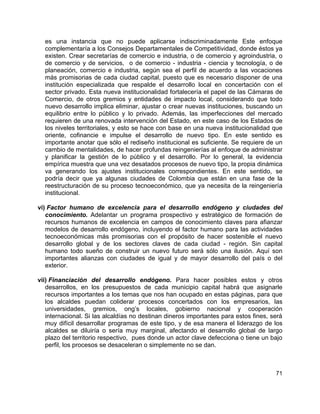 71
es una instancia que no puede aplicarse indiscriminadamente Este enfoque
complementaría a los Consejos Departamentales de Competitividad, donde éstos ya
existen. Crear secretarías de comercio e industria, o de comercio y agroindustria, o
de comercio y de servicios, o de comercio - industria - ciencia y tecnología, o de
planeación, comercio e industria, según sea el perfil de acuerdo a las vocaciones
más promisorias de cada ciudad capital, puesto que es necesario disponer de una
institución especializada que respalde el desarrollo local en concertación con el
sector privado. Esta nueva institucionalidad fortalecería el papel de las Cámaras de
Comercio, de otros gremios y entidades de impacto local, considerando que todo
nuevo desarrollo implica eliminar, ajustar o crear nuevas instituciones, buscando un
equilibrio entre lo público y lo privado. Además, las imperfecciones del mercado
requieren de una renovada intervención del Estado, en este caso de los Estados de
los niveles territoriales, y esto se hace con base en una nueva institucionalidad que
oriente, cofinancie e impulse el desarrollo de nuevo tipo. En este sentido es
importante anotar que sólo el rediseño institucional es suficiente. Se requiere de un
cambio de mentalidades, de hacer profundas reingenierías al enfoque de administrar
y planificar la gestión de lo público y el desarrollo. Por lo general, la evidencia
empírica muestra que una vez desatados procesos de nuevo tipo, la propia dinámica
va generando los ajustes institucionales correspondientes. En este sentido, se
podría decir que ya algunas ciudades de Colombia que están en una fase de la
reestructuración de su proceso tecnoeconómico, que ya necesita de la reingeniería
institucional.
vi) Factor humano de excelencia para el desarrollo endógeno y ciudades del
conocimiento. Adelantar un programa prospectivo y estratégico de formación de
recursos humanos de excelencia en campos de conocimiento claves para afianzar
modelos de desarrollo endógeno, incluyendo el factor humano para las actividades
tecnoeconómicas más promisorias con el propósito de hacer sostenible el nuevo
desarrollo global y de los sectores claves de cada ciudad - región. Sin capital
humano todo sueño de construir un nuevo futuro será sólo una ilusión. Aquí son
importantes alianzas con ciudades de igual y de mayor desarrollo del país o del
exterior.
vii) Financiación del desarrollo endógeno. Para hacer posibles estos y otros
desarrollos, en los presupuestos de cada municipio capital habrá que asignarle
recursos importantes a los temas que nos han ocupado en estas páginas, para que
los alcaldes puedan coliderar procesos concertados con los empresarios, las
universidades, gremios, ong’s locales, gobierno nacional y cooperación
internacional. Si las alcaldías no destinan dineros importantes para estos fines, será
muy difícil desarrollar programas de este tipo, y de esa manera el liderazgo de los
alcaldes se diluiría o sería muy marginal, afectando el desarrollo global de largo
plazo del territorio respectivo, pues donde un actor clave defecciona o tiene un bajo
perfil, los procesos se desaceleran o simplemente no se dan.
 