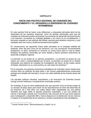 72
CAPITULO VI
HACIA UNA POLÍTICA NACIONAL DE CIUDADES DEL
CONOCIMIENTO Y EL DESARROLLO ENDÓGENO DE CIUDADES
INTERMEDIAS
En este capítulo final se hacen unas reflexiones y propuestas derivadas tanto de los
desarrollos de los capítulos anteriores, como de aportes adicionales para que las
ciudades de Colombia puedan profundizar sus procesos de desarrollo tecnoeconómico
y de inserción, convertirse en ciudades globales y con futuro en la mundialización, y
encontrar respaldo en las políticas del Estado nacional para beneficio recíproco y cuyo
resultado será una nueva y dinámica tecnoeconomía global.
En consecuencia, las siguientes líneas están pensadas en la compleja realidad del
presente, tanto del país como de los territorios, con una concepción eminentemente
prospectiva, es decir, pensando en construir un nuevo futuro para lo cual se deben
fortalecer las políticas nacionales así como facilitar y liberar procesos autónomos de
desarrollo endógeno regional.
La previsión no es propia de un ejercicio prospectivo. La previsión es propia de una
cultura con visión y responsabilidad por el futuro, la previsión es propia de un Estado
anticipador que dispone de unidades de investigación del futuro, de las cuales carece
el Estado colombiano en su nivel central y en casi todos los territorios.41
Por lo expuesto, los sectores productivos estratégicos de Colombia vienen desde hace
muchos años sin políticas de largo plazo y las nuevas especializaciones productivas
emergen por señales del mercado y no por una visión definida de los actores claves del
Estado.
Las actuales políticas industrial, exportadora y de innovación de Colombia buscan
corregir errores históricos o complementar eventuales aciertos.
Sin embargo, lo que se viene adelantando hay que asumirlo como la primera etapa de
un proceso de largo plazo para hacer de las exportaciones el motor del desarrollo de
los próximos 20 o más años, las cuales deben estar respaldadas por una política
industrial que haga sólido al aparato productivo exportador, y por una política de
ciencia y tecnología volcada (con muchísimos más recursos de los que ahora dispone
para investigación y desarrollo I&D y menos dispersa en la distribución de los mismos)
a mejorar la competitividad de los sectores y clusters exportadores más estratégicos.
41
Acosta Puertas Jaime. “Reindustrialización y Región”.op cit..
 