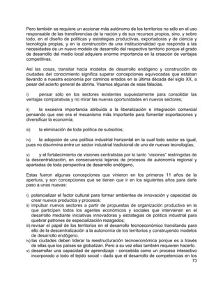 73
Pero también se requiere un accionar más autónomo de los territorios no sólo en el uso
responsable de las transferencias de la nación y de sus recursos propios, sino, y sobre
todo, en el diseño de políticas y estrategias productivas, exportadoras y de ciencia y
tecnología propias, y en la construcción de una institucionalidad que responda a las
necesidades de un nuevo modelo de desarrollo del respectivo territorio porque el grado
de desarrollo del medio local adquiere enorme importancia en la creación de ventajas
competitivas.
Así las cosas, transitar hacia modelos de desarrollo endógeno y construcción de
ciudades del conocimiento significa superar concepciones equivocadas que estaban
llevando a nuestra economía por caminos errados en la última década del siglo XX, a
pesar del acierto general de abrirla. Veamos algunas de esas falacias.
i) pensar sólo en los sectores existentes supuestamente para consolidar las
ventajas comparativas y no mirar las nuevas oportunidades en nuevos sectores;
ii) la excesiva importancia atribuida a la liberalización e integración comercial
pensando que ese era el mecanismo más importante para fomentar exportaciones y
diversificar la economía;
iii) la eliminación de toda política de subsidios;
iv) la adopción de una política industrial horizontal en la cual todo sector es igual,
pues no discrimina entre un sector industrial tradicional de uno de nuevas tecnologías;
v) y el fortalecimiento de visiones centralistas por lo tanto “visiones” restringidas de
la descentralización, en consecuencia lejanas de procesos de autonomía regional y
apartadas de toda perspectiva de desarrollo endógeno.
Estas fueron algunas concepciones que vinieron en los primeros 11 años de la
apertura, y son concepciones que se tienen que ir en los siguientes años para darle
paso a unas nuevas:
i) potencializar el factor cultural para formar ambientes de innovación y capacidad de
crear nuevos productos y procesos;
ii) impulsar nuevos sectores a partir de propuestas de organización productiva en la
que participen todos los agentes económicos y sociales que intervienen en el
desarrollo mediante iniciativas innovadoras y estrategias de política industrial para
quebrar patrones de especialización rezagados;
iii) revisar el papel de los territorios en el desarrollo tecnoeconómico transitando para
ello de la descentralización a la autonomía de los territorios y construyendo modelos
de desarrollo endógeno.
iv) las ciudades deben liderar la reestructuración tecnoeconómica porque es a través
de ellas que los países se globalizan. Pero a su vez ellas también requieren hacerlo.
v) desarrollar una capacidad de aprendizaje - concebida como un proceso interactivo
incorporado a todo el tejido social - dado que el desarrollo de competencias en los
 