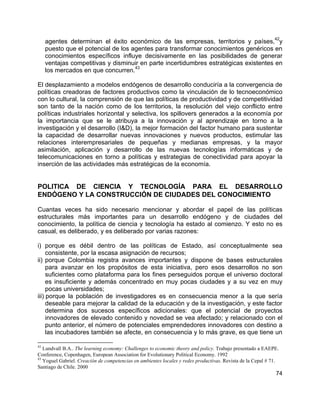 74
agentes determinan el éxito económico de las empresas, territorios y países,
42
y
puesto que el potencial de los agentes para transformar conocimientos genéricos en
conocimientos específicos influye decisivamente en las posibilidades de generar
ventajas competitivas y disminuir en parte incertidumbres estratégicas existentes en
los mercados en que concurren.
43
El desplazamiento a modelos endógenos de desarrollo conduciría a la convergencia de
políticas creadoras de factores productivos como la vinculación de lo tecnoeconómico
con lo cultural, la comprensión de que las políticas de productividad y de competitividad
son tanto de la nación como de los territorios, la resolución del viejo conflicto entre
políticas industriales horizontal y selectiva, los spillovers generados a la economía por
la importancia que se le atribuya a la innovación y al aprendizaje en torno a la
investigación y el desarrollo (I&D), la mejor formación del factor humano para sustentar
la capacidad de desarrollar nuevas innovaciones y nuevos productos, estimular las
relaciones interempresariales de pequeñas y medianas empresas, y la mayor
asimilación, aplicación y desarrollo de las nuevas tecnologías informáticas y de
telecomunicaciones en torno a políticas y estrategias de conectividad para apoyar la
inserción de las actividades más estratégicas de la economía.
POLITICA DE CIENCIA Y TECNOLOGÍA PARA EL DESARROLLO
ENDÓGENO Y LA CONSTRUCCIÓN DE CIUDADES DEL CONOCIMIENTO
Cuantas veces ha sido necesario mencionar y abordar el papel de las políticas
estructurales más importantes para un desarrollo endógeno y de ciudades del
conocimiento, la política de ciencia y tecnología ha estado al comienzo. Y esto no es
casual, es deliberado, y es deliberado por varias razones:
i) porque es débil dentro de las políticas de Estado, así conceptualmente sea
consistente, por la escasa asignación de recursos;
ii) porque Colombia registra avances importantes y dispone de bases estructurales
para avanzar en los propósitos de esta iniciativa, pero esos desarrollos no son
suficientes como plataforma para los fines perseguidos porque el universo doctoral
es insuficiente y además concentrado en muy pocas ciudades y a su vez en muy
pocas universidades;
iii) porque la población de investigadores es en consecuencia menor a la que sería
deseable para mejorar la calidad de la educación y de la investigación, y este factor
determina dos sucesos específicos adicionales: que el potencial de proyectos
innovadores de elevado contenido y novedad se vea afectado; y relacionado con el
punto anterior, el número de potenciales emprendedores innovadores con destino a
las incubadores también se afecte, en consecuencia y lo más grave, es que tiene un
42
Lundvall B.A.. The learning economy: Challenges to economic theory and policy. Trabajo presentado a EAEPE.
Conference, Copenhagen, European Association for Evolutionary Political Economy. 1992
43
Yoguel Gabriel. Creación de competencias en ambientes locales y redes productivas. Revista de la Cepal # 71.
Santiago de Chile. 2000
 