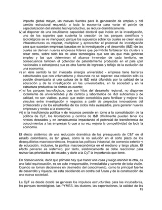 75
impacto global mayor, las nuevas fuentes para la generación de empleo y del
cambio estructural requerido a toda la economía para variar el patrón de
especialización del sistema tecnoproductivo, se reduce dramáticamente.
iv) al disponer de una insuficiente capacidad doctoral que incide en la investigación,
uno de los soportes que sustenta la creación de los parques científicos y
tecnológicos se ve menguado porque los supuestos sobre los cuales se crean estas
infraestructuras es mejorar, multiplicar y aprovechar el potencial de investigación
para que sucedan empresas basadas en la investigación y el desarrollo (I&D) de las
cuales se derivan nuevas empresas líderes que permitirán fortalecer los clusters y
crear otros, sobre todo las de altas tecnologías que son las que más generan
empleo y las que determinan el alcance innovador de cada territorio, en
consecuencia también el potencial de patentamiento producido en el país (por
nacionales o extranjeros) que es otra fuente de ingresos y reflejo de la evolución de
una economía;
v) en éste sentido la tan invocada sinergía universidad - empresa tiene barreras
estructurales que con voluntarismo y discursos no se superan: esa relación sólo es
posible dinamizarla si una cultura de la I&D está difundida por la calidad de la
educación y de la investigación en las universidades, en la sociedad y en la
estructura productiva: lo demás es cuento;
vi) si los parques tecnológicos, que son hitos del desarrollo regional, no disponen
localmente de universidades y de centros y laboratorios de I&D suficientes y de
calidad, no son viables, puesto que están concebidos para fertilizar y mejorar los
vínculos entre investigación y negocios a partir de proyectos innovadores del
profesorado y de los estudiantes de los ciclos más avanzados, para generar nuevas
empresas y rentas a la economía;
vii) si la insuficiencia política y de recursos persiste en torno a la consolidación de la
política de CyT, los laboratorios y centros de I&D difícilmente pueden tener los
niveles deseados y en consecuencia impactando el potencial de transferencia de
conocimientos a las empresas lo que a su vez mejora la competitividad de toda la
economía.
El efecto sistémico de una reducción dramática de los presupuesto de C&T en el
estado colombiano, es tan grave, como la no solución en el corto plazo de los
desequilibrios macroeconómicos. Impacta las políticas industrial, de comercio exterior y
de educación, inclusive, la política macroeconómica en el mediano y largo plazo. El
efecto perverso es sistémico, por tanto, sistémicamente se debe reaccionar para
revisar las prioridades del estado, y darle a la CyT la importancia que tiene.
En consecuencia, decir que primero hay que hacer una cosa y luego atender la otra, es
una fatal equivocación, es un acto irresponsable, inmediatista y carente de toda visión.
Cuando se toman decisiones en desmedro del conocimiento, como la principal fuente
de desarrollo y riqueza, se está decidiendo en contra del futuro y de la construcción de
una nueva sociedad.
La CyT es desde donde se generan los impulsos estructurales para las incubadoras,
los parques tecnológicos, las PYMES, los clusters, las exportaciones, la calidad de las
 