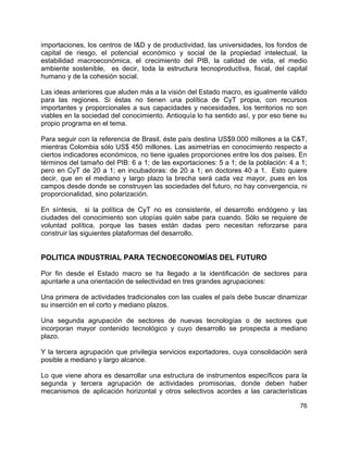 76
importaciones, los centros de I&D y de productividad, las universidades, los fondos de
capital de riesgo, el potencial económico y social de la propiedad intelectual, la
estabilidad macroeconómica, el crecimiento del PIB, la calidad de vida, el medio
ambiente sostenible, es decir, toda la estructura tecnoproductiva, fiscal, del capital
humano y de la cohesión social.
Las ideas anteriores que aluden más a la visión del Estado macro, es igualmente válido
para las regiones. Si éstas no tienen una política de CyT propia, con recursos
importantes y proporcionales a sus capacidades y necesidades, los territorios no son
viables en la sociedad del conocimiento. Antioquía lo ha sentido así, y por eso tiene su
propio programa en el tema.
Para seguir con la referencia de Brasil, éste país destina US$9.000 millones a la C&T,
mientras Colombia sólo US$ 450 millones. Las asimetrías en conocimiento respecto a
ciertos indicadores económicos, no tiene iguales proporciones entre los dos países. En
términos del tamaño del PIB: 6 a 1; de las exportaciones: 5 a 1; de la población: 4 a 1;
pero en CyT de 20 a 1; en incubadoras: de 20 a 1; en doctores 40 a 1. Esto quiere
decir, que en el mediano y largo plazo la brecha será cada vez mayor, pues en los
campos desde donde se construyen las sociedades del futuro, no hay convergencia, ni
proporcionalidad, sino polarización.
En síntesis, si la política de CyT no es consistente, el desarrollo endógeno y las
ciudades del conocimiento son utopías quién sabe para cuando. Sólo se requiere de
voluntad política, porque las bases están dadas pero necesitan reforzarse para
construir las siguientes plataformas del desarrollo.
POLITICA INDUSTRIAL PARA TECNOECONOMÍAS DEL FUTURO
Por fin desde el Estado macro se ha llegado a la identificación de sectores para
apuntarle a una orientación de selectividad en tres grandes agrupaciones:
Una primera de actividades tradicionales con las cuales el país debe buscar dinamizar
su inserción en el corto y mediano plazos.
Una segunda agrupación de sectores de nuevas tecnologías o de sectores que
incorporan mayor contenido tecnológico y cuyo desarrollo se prospecta a mediano
plazo.
Y la tercera agrupación que privilegia servicios exportadores, cuya consolidación será
posible a mediano y largo alcance.
Lo que viene ahora es desarrollar una estructura de instrumentos específicos para la
segunda y tercera agrupación de actividades promisorias, donde deben haber
mecanismos de aplicación horizontal y otros selectivos acordes a las características
 