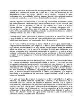 77
propias de las nuevas actividades más estratégicas de las tecnologías más avanzadas.
Adoptar por instrumentos iguales de política para todas las actividades es una
orientación errónea por las mismas imperfecciones del mercado y porque no todos los
sectores generan externalidades positivas iguales o generan externalidades negativas
semejantes. Lo acertado es una mixtura de políticas horizontales y selectivas.
Además, la política industrial revela la crisis fiscal y financiera de la economía, puesto
que no se evidencian los recursos para hacer posible la nueva política industrial, pero
también es una constatación de que no hay diálogo entre ésta y la política
macroeconómica. Así, los responsables de las políticas macroeconómicas y
monetarias son quienes deben asignarle recursos importantes, cualquiera sea su
fuente formal. La estabilidad macroeconómica sólo es un instrumento de una proactiva
política industrial, y por tanto no debe afectarse.
En tal sentido la banca colombiana ha estado concentrada en el mercado de consumo
y en actividades de corto plazo de tipo especulativo, donde absurdamente las líneas de
crédito para las empresas son consideradas dentro de ese criterio.
En el nuevo modelo económico la banca oficial de primer piso desapareció, y
simplemente la financiación a las empresas se hace a través de la banca comercial
cuyo margen de intermediación es muy elevado y cuya filosofía no es precisamente
apoyar al sector productivo y menos el desarrollo de actividades incipientes o de
nuevas tecnologías cuya maduración, necesidades y concepción es distinta a la de
sectores tradicionales, de manera tal que no hay una banca de fomento estatal o
privada y de primer piso para la evolución estructural o del patrón de especialización de
la economía.
Esto se constata en el diseño de la nueva política industrial, que no discrimina entre las
tres grandes agrupaciones sectoriales definidas en la política, ni discrimina entre las
empresas consolidadas, las de nacientes emprendedores exportadores en el marco de
la política de exportaciones y los nuevos emprendedores vinculados a incubadoras de
empresas de base tecnológica, ni los que vayan a los parques tecnológicos en dos o
tres años. Por tanto, el desarrollo de proyectos productivos de nuevos emprendedores
tiene el mismo tratamiento crediticio que el dado a una mediana y gran empresa
consolidada, o a empresas de tipo tradicional. Otra constatación de que el futuro se
mira como al pasado.
Todo esto es efecto del enfoque de neutralidad o de horizontalidad de la política
industrial, del modelo neoliberal reproducido y reactivo, de la atomización de la
estructura productiva derivada del modelo de economía cerrada y de la apertura
indiscriminada y hacia adentro, de la carencia de una renovada visión de sustitución de
importaciones, de la falta de visión para atraer inversión extranjera directa (IED) al no
ofrecer una plataforma de desarrollo en campos estratégicos y de la carencia de
políticas para el desarrollo de sectores de nuevas tecnologías, razón por la cual no se
dispone de suficientes fuentes de capital semilla para los nuevos emprendimientos,
sobre todo para los vinculados a las incubadoras.
 
