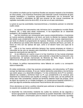 78
A lo anterior se añade que los incentivos fiscales son escasos respecto a los brindados
en otros países, y los incentivos financieros para estimular nuevas inversiones de gran
impacto estratégico e incentivos estructurales relacionados con la formación del
recurso humano y actividades de I&D que emanan de las nuevas inversiones de
capitales nacionales como los de la IED, no se dan en el caso colombiano.
Lo grave es que las autoridades macroeconómicas y monetarias parecen no entender
cuatro cosas:
i) no conocen los instrumentos más intrínsicos de la competencia mundial (Norte
América, UE, y Asia) para atraer inversiones, ni los específicos de un desarrollo
endógeno y de ciudades del conocimiento;
ii) que los incentivos son únicamente para nuevos emprendimientos e inversiones
en nuevos sectores estratégicos y de futuro, por tanto no afectan los ingresos fiscales
del estado pues simplemente es como si no existieran esas nuevas organizaciones y
por tanto no afectan la programación de ingresos. Entonces, no hay una comprensión
de la diferencia que existe entre factores del pasado y factores del futuro, por tanto, el
futuro se mira con las ópticas del ayer, como si el devenir fuera una copia de lo
sucedido;
iii) que si no hay nuevos estímulos tampoco hay nuevas empresas en número e
intensidad de las que se requiere para diversificar la estructura productiva y alcanzar
tasas de crecimiento de más del 6%;
iv) no se reflexiona en cuanto a que si no hay incentivos no hay nuevas empresas
de nuevo tipo, nacionales y extranjeras, para extender y desarrollar la producción y las
exportaciones. El ejemplo mencionado de Motorola en Porto Alegre, muestra la
diferencia de enfoques con Colombia sobre cómo atraer IED.
En síntesis, la política macroeconómica viene fallando en cuanto a su concepción
sobre el desarrollo.
En estas condiciones, si bien hay avances conceptuales y de instrumentos, la PI debe
corregir las falencias anotadas. Si es así, habrán elementos extendidos a los territorios
que serán apoyo a su desarrollo endógeno. Y si las condiciones de la PI no cambian,
deberán las ciudades y territorios hacer su PI, que complemente a la nacional, pero
diseñando los instrumentos que aquella no entrega. En todo caso, así las políticas de
arriba sean más consistentes, siempre los territorios deberán hacer las propias, como
es lógico de suponer en un modelo endógeno, en consecuencia bastante autónomo, y
para que algunos ambientes evolucionen hacia territorios del conocimiento.
Cinco decisiones en torno a política industrial para estimular el desarrollo endógeno y
la creación de ciudades del conocimiento.
i) desarrollar los instrumentos mediante los cuales los sectores de las segunda y
tercera agrupación de actividades promisorias se puedan desarrollar. Esto tendrá un
efecto orientador y dinamizador para la creación de nuevas incubadoras, apuntalar
 