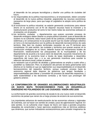 79
el desarrollo de los parques tecnológicos y diseñar una política de ciudades del
futuro;
ii) los responsables de la política macroeconómica y el empresariado, deben concertar
el desarrollo de la nueva política industrial, asignándole los recursos económicos
necesarios de largo plazo, para que luego el Legislativo la adopte como política de
Estado;
iii) al evolucionar la política industrial, se estarán generando condiciones para retener
ahorro en la economía con el fin de disponer recursos hacia la inversión y la
reestructuración productiva tal como lo han hecho todas las economías exitosas en
el presente y en el pasado;
iv) los territorios: ciudades y departamentos que quieran acometer procesos de
desarrollo endógeno deben diseñar su propia política industrial, pues el desarrollo de
clusters no es suficiente, éstos hacen parte de las políticas y estrategias territoriales
sistémicas y en consecuencia no se puede asumir que los cluster (sinergía colectiva
en torno a lo tecnoproductivo) son la política de desarrollo tecnoeconómico de cada
territorio. Mas bien los clusters territoriales necesitan de una PI territorial para
consolidarse. En este sentido, las ciudades y territorios que quieran avanzar en la
construcción endógena de su futuro, deberán buscar los mecanismos locales de
financiación; reestructurando los presupuestos de la municipalidad y de los
departamento de acuerdo a la nueva visión de desarrollo, buscando mecanismos de
financiación en la economía local a través de tasas destinadas a desarrollos
específicos del nuevo tipo; y a su vez generando incentivos para suscitar la
retención del ahorro local y atraer el externo;
v) es necesario que el período de alcaldes y gobernadores se amplíe a cuatro años y
posibiliten su reelección. Pero, la ampliación del período de éstos gobernantes será
efectiva en la medida en que se reglamenten sus responsabilidades en el desarrollo
tecnoeconómico del respectivo territorio, porque cualquier proceso hacia la
autonomía regional debe disponer de gobiernos que tengan facultades y
responsabilidades para liderar y consolidar los procesos de desarrollo respectivos, y
darle sostenibilidad a las decisiones correctas y de futuro que provengan del
gobierno anterior.
LA CONFORMACIÓN DE GRANDES AGLOMERACIONES INDUSTRIALES:
UN NUEVO MAPA TECNOECONÓMICO PARA UN DESARROLLO
ENDÓGENO NO POLARIZADO DE LAS CIUDADES: VISIÓN AÑO 2050
La conformación de grandes economías de escala le da una nueva visión al desarrollo
económico de países que vienen de un largo proceso de encierro de sus economías.
Los importantes esfuerzos de reestructuración de las economías urbanas y regionales
de Colombia, aún se hacen con sentido de unidad y poco de aglomeración regional. En
este sentido, no es suficiente crear mapas de futuro con base a grandes proyectos
deseables de conectividad y hacer ejercicios académicos más en términos estáticos
que dinámicos, que suman indicadores socioeconómicos para concebir imaginarios de
 
