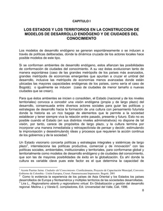 8
CAPITULO I
LOS ESTADOS Y LOS TERRITORIOS EN LA CONSTRUCCION DE
MODELOS DE DESARROLLO ENDÓGENO Y DE CIUDADES DEL
CONOCIMIENTO
Los modelos de desarrollo endógeno se generan espontáneamente o se inducen a
través de políticas deliberadas, donde la dinámica cruzada de los actores locales hace
posible modelos de este tipo.
Si se conforman ambientes de desarrollo endógeno, estos afianzan las posibilidades
de conformación de ciudades del conocimiento. A su vez éstas evolucionan tanto de
manera espontánea (caso de las grandes metrópolis de los países más avanzados,
grandes metrópolis de economías emergentes que apuntan a cruzar el umbral del
desarrollo, inclusive las metrópolis de economías menos avanzadas donde están
ubicadas las mayores capacidades endógenas de los países, como sería el caso de
Bogotá); o igualmente se inducen (caso de ciudades de menor tamaño o nuevas
ciudades que se crean).
Para que éstos ambientes se inicien o consoliden, el Estado (nacional y de los niveles
territoriales) convoca a concebir una visión endógena (propia y de largo plazo) del
desarrollo, consensuada entre diversos actores sociales para guiar las políticas y
estrategias de desarrollo hacia la formación de una cultura con pensamiento futurista
donde la historia es un rico bagaje de elementos que le permite a la sociedad
establecer y tener siempre viva la relación entre pasado, presente y futuro. Esto no es
posible cuando el Estado (en sus distintos niveles administrativos) no dispone de tal
visión, por tanto, carece de propósitos de largo plazo, y la cultura termina por
incorporar una manera inmediatista y retrospectivista de pensar y decidir, estimulando
la improvisación y desestimulando ideas y procesos que requieren la acción continua
de los gobiernos y de la sociedad.
1
Un Estado visionario concerta políticas y estrategias integrales y sistémicas de largo
plazo2
, interrelaciona las políticas productiva, comercial y de innovación3
con las
políticas sociales, ambientales, institucionales y territoriales, para conformarse global y
territorialmente como modelos de desarrollo endógeno y de ciudades del conocimiento,
que son las de mayores posibilidades de éxito en la globalización. Es ahí donde la
cultura es variable clave pues este factor es el que determina la capacidad de
1
Acosta Puertas Jaime. Ciudades del Conocimiento. Cionfecámaras, Proyecto de Capacitación Muncipal, Convenio
Gobierno de Colombia - Unión Europea, Creset. Panamerocana Impresores. Bogotá. 2001
2
Como lo evidencia la experiencia de los países de Asia Oriental y los Estados los países
desarrollados de Europa y Norteamérica y múltiples territorios de las sociedades desarrolladas.
3
Lira L., Regionalismo abierto y regionalismo virtual. En Globalización y gestión del desarrollo
regional. Medina J. y Várela E. compiladores, Edi. Universidad del Valle, Cali, 1996.
 