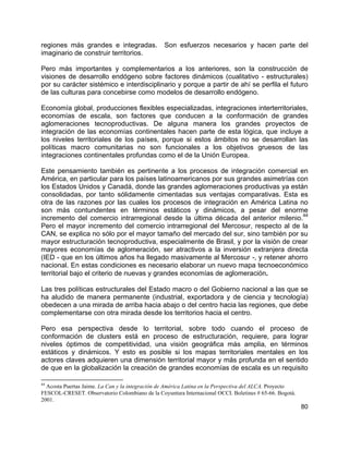80
regiones más grandes e integradas. Son esfuerzos necesarios y hacen parte del
imaginario de construir territorios.
Pero más importantes y complementarios a los anteriores, son la construcción de
visiones de desarrollo endógeno sobre factores dinámicos (cualitativo - estructurales)
por su carácter sistémico e interdisciplinario y porque a partir de ahí se perfila el futuro
de las culturas para concebirse como modelos de desarrollo endógeno.
Economía global, producciones flexibles especializadas, integraciones interterritoriales,
economías de escala, son factores que conducen a la conformación de grandes
aglomeraciones tecnoproductivas. De alguna manera los grandes proyectos de
integración de las economías continentales hacen parte de esta lógica, que incluye a
los niveles territoriales de los países, porque si estos ámbitos no se desarrollan las
políticas macro comunitarias no son funcionales a los objetivos gruesos de las
integraciones continentales profundas como el de la Unión Europea.
Este pensamiento también es pertinente a los procesos de integración comercial en
América, en particular para los países latinoamericanos por sus grandes asimetrías con
los Estados Unidos y Canadá, donde las grandes aglomeraciones productivas ya están
consolidadas, por tanto sólidamente cimentadas sus ventajas comparativas. Esta es
otra de las razones por las cuales los procesos de integración en América Latina no
son más contundentes en términos estáticos y dinámicos, a pesar del enorme
incremento del comercio intrarregional desde la última década del anterior milenio.
44
Pero el mayor incremento del comercio intrarregional del Mercosur, respecto al de la
CAN, se explica no sólo por el mayor tamaño del mercado del sur, sino también por su
mayor estructuración tecnoproductiva, especialmente de Brasil, y por la visión de crear
mayores economías de aglomeración, ser atractivos a la inversión extranjera directa
(IED - que en los últimos años ha llegado masivamente al Mercosur -, y retener ahorro
nacional. En estas condiciones es necesario elaborar un nuevo mapa tecnoeconómico
territorial bajo el criterio de nuevas y grandes economías de aglomeración.
Las tres políticas estructurales del Estado macro o del Gobierno nacional a las que se
ha aludido de manera permanente (industrial, exportadora y de ciencia y tecnología)
obedecen a una mirada de arriba hacia abajo o del centro hacia las regiones, que debe
complementarse con otra mirada desde los territorios hacia el centro.
Pero esa perspectiva desde lo territorial, sobre todo cuando el proceso de
conformación de clusters está en proceso de estructuración, requiere, para lograr
niveles óptimos de competitividad, una visión geográfica más amplia, en términos
estáticos y dinámicos. Y esto es posible si los mapas territoriales mentales en los
actores claves adquieren una dimensión territorial mayor y más profunda en el sentido
de que en la globalización la creación de grandes economías de escala es un requisito
44
Acosta Puertas Jaime. La Can y la integración de América Latina en la Perspectiva del ALCA. Proyecto
FESCOL-CRESET. Observatorio Colombiano de la Coyuntura Internacional OCCI. Boletines # 65-66. Bogotá.
2001.
 
