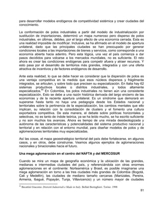81
para desarrollar modelos endógenos de competitividad sistémica y crear ciudades del
conocimiento.
La conformación de polos industriales a partir del modelo de industrialización por
sustitución de importaciones, determinó un mapa numeroso pero disperso de polos
industriales, en últimas, débiles, por el largo efecto de una economía cerrada. Esta es
una realidad imposible de modificar. Inclusive, se ha afirmado en el modelo de apertura
unilateral, dado que las principales ciudades se han preocupado por generar
condiciones locales a las importaciones de bienes y servicios, como corresponde a una
economía abierta hacia adentro. Pero esta lógica, una vez el país comienza a dar
pasos decididos para volcarse a los mercados mundiales, no es suficiente. El reto
ahora es crear las condiciones endógenas para competir afuera y atraer recursos. Y
esto pasa por el desarrollo de territorios más grandes, integrados y con una oferta
atractiva de incentivos y de factores endógenos de desarrollo.
Ante esta realidad, lo que se debe hacer es considerar que la dispersión de polos es
una ventaja competitiva en la medida que esos núcleos dispersos y frágilmente
integrados, se articulen, y sobre todo que precisen su especialización. En Italia hay 62
sistemas productivos locales o distritos industriales, y todos altamente
especializados.
45
En Colombia, los polos industriales no tienen aún una consistente
especialización. Esto se debe a una razón histórica derivada del largo encierro de las
economías y de la reciente apertura unilateral. Es un síndrome que demorará en
superarse hasta tanto no haya una pedagogía desde los Estados nacional y
territoriales sobre la pertinencia de la especialización, los cambios mentales que ello
implican, su relación con la consolidación de clusters y el fomento una cultura
exportadora competitiva. De esta manera, el debate sobre políticas horizontales y
selectivas, no es tanto de índole teórica, ya se ha leído mucho, se ha escrito suficiente
y no son muchos los avances. Ahora es tiempo de una mirada desideologizada y
autónoma de las características y potencialidades del sistema productivo nacional y
territorial y en relación con el entorno mundial, para diseñar modelos de polos y de
aglomeraciones territoriales muy especializadas.
Así las cosas, el mapa geoestratégico territorial del país debe fortalecerse, en algunos
casos, y en otros, debe construirse. Veamos algunos ejemplos de aglomeraciones
nacionales y binacionales hacia el futuro.
Una mega aglomeración en el centro del NAFTA y del MERCOSUR
Cuando se mira un mapa de geografía económica y la ubicación de las grandes,
medianas e intermedias ciudades del país, y referenciándola con otras enormes
aglomeraciones en el continente: Norteamérica y Brasil, es posible imaginarse una
mega aglomeración en torno a las tres ciudades más grandes de Colombia (Bogotá,
Cali y Medellín), las ciudades de mediano tamaño cercanas (Manizales, Pereira,
Armenia, Ibagué, Popayán, Tunja, Villavicencio) y un número mayor de ciudades
45
Becattini Giacomo. Distretti Industriali e Made in Italy. Bollati Boringhieri. Torino .1998
 