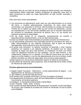 82
intermedias. Esto da una visión de red de ciudades de distinto tamaño, que individual y
colectivamente deben emprender modelos endógenos de desarrollo, pues sólo en
estas condiciones es viable una mega aglomeración de talla mundial, avanzada y
competitiva.
Esta visión tiene varias racionalidades:
i) Las economías de aglomeración serán cada vez más determinantes en el mundo
del futuro, y nuestras aglomeraciones productivas, tal como ahora están
conformadas, son pequeñas en términos internacionales por tamaño del mercado
(medido por su ingreso per cápita, antes que por número de habitantes) y porque
sus exportaciones no son del tamaño deseable para que el mercado internacional
las convierta en importantes economías de alcance, que a su vez denota una
estructura productiva no desarrollada.
ii) Así las cosas, pensar en su integración tecnoproductiva de acuerdo a
especializaciones complementarias, no es una idea desmesurada.
iii) Cada vez estarán mejor interconectadas por grandes proyectos de infraestructura.
iv) Las estructuradas productivas más avanzadas del país se encuentran ahí, pero no
están interconectadas en sus sistemas productivos, bajo la figura de clusters
interregionales, tanto productivos como del conocimiento.
v) Al pensar esta dimensión, no significa concentrar el desarrollo y crear mayores
asimetrías con respecto a las regiones periféricas. Ni significa que los mapas
mentales de región que tiene cada territorio, se modifiquen. Es tener una misma
visión de integración territorial con dos vertientes: una de cada territorio; y otra
multiterritorial. Veámolo con un ejemplo. Si el Valle del Cauca tiene una visión de
región con el Eje Cafetero, o con los dos departamentos al sur de su frontera, puede
también acometer una visión de mega región como la que se está sugiriendo.
vi) Este esquema en vez de inducir polarización lograría un efecto de convergencia.
vii) Otro efecto de emprender estos programas, sería el desarrollo de las áreas rurales
de influencia de cada ciudad.
Grandes aglomeraciones tecnoindustriales
i) Bogotá Capital Tecnópolis - Villavicencio - el polo agroindustrial de Ibagué - y los
departamentos de Boyacá y Cundinamarca.
ii) Eje Cafetero y el norte del Valle del Cauca.
iii) El corredor Cali Tecnópolis del Pacífico y el Polo Tecnológico de Pereira.
iv) El departamento de Antioquía a partir del Area Metropolitana de Medellín Ciudad del
Conocimiento. Un territorio autónomo.
v) Cartagena, la Tecnópolis de Barranquilla y Santa Marta.
vi) Cali - Popayán - Pasto - Quito - Cuenca.
vii) El corredor del área Metropolitana de Bucaramanga Tecnópolis, el polo tecnológico
de Cúcuta y San Cristóbal en el Estado del Táchira en Venezuela. Al cual se podría
sumar Medellín.
 