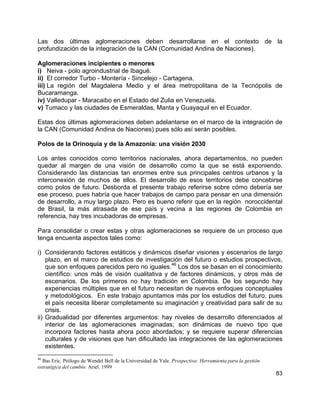 83
Las dos últimas aglomeraciones deben desarrollarse en el contexto de la
profundización de la integración de la CAN (Comunidad Andina de Naciones).
Aglomeraciones incipientes o menores
i) Neiva - polo agroindustrial de Ibagué.
ii) El corredor Turbo - Montería - Sincelejo - Cartagena.
iii) La región del Magdalena Medio y el área metropolitana de la Tecnópolis de
Bucaramanga.
iv) Valledupar - Maracaibo en el Estado del Zulia en Venezuela.
v) Tumaco y las ciudades de Esmeraldas, Manta y Guayaquil en el Ecuador.
Estas dos últimas aglomeraciones deben adelantarse en el marco de la integración de
la CAN (Comunidad Andina de Naciones) pues sólo así serán posibles.
Polos de la Orinoquía y de la Amazonía: una visión 2030
Los antes conocidos como territorios nacionales, ahora departamentos, no pueden
quedar al margen de una visión de desarrollo como la que se está exponiendo.
Considerando las distancias tan enormes entre sus principales centros urbanos y la
interconexión de muchos de ellos. El desarrollo de esos territorios debe concebirse
como polos de futuro. Desborda el presente trabajo referirse sobre cómo debería ser
ese proceso, pues habría que hacer trabajos de campo para pensar en una dimensión
de desarrollo, a muy largo plazo. Pero es bueno referir que en la región noroccidental
de Brasil, la más atrasada de ese país y vecina a las regiones de Colombia en
referencia, hay tres incubadoras de empresas.
Para consolidar o crear estas y otras aglomeraciones se requiere de un proceso que
tenga encuenta aspectos tales como:
i) Considerando factores estáticos y dinámicos diseñar visiones y escenarios de largo
plazo, en el marco de estudios de investigación del futuro o estudios prospectivos,
que son enfoques parecidos pero no iguales.
46
Los dos se basan en el conocimiento
científico: unos más de visión cualitativa y de factores dinámicos, y otros más de
escenarios. De los primeros no hay tradición en Colombia. De los segundo hay
experiencias múltiples que en el futuro necesitan de nuevos enfoques conceptuales
y metodológicos. En este trabajo apuntamos más por los estudios del futuro, pues
el país necesita liberar completamente su imaginación y creatividad para salir de su
crisis.
ii) Gradualidad por diferentes argumentos: hay niveles de desarrollo diferenciados al
interior de las aglomeraciones imaginadas; son dinámicas de nuevo tipo que
incorpora factores hasta ahora poco abordados; y se requiere superar diferencias
culturales y de visiones que han dificultado las integraciones de las aglomeraciones
existentes.
46
Bas Eric. Prólogo de Wendel Bell de la Universidad de Yale. Prospectiva: Herramienta para la gestión
estratégica del cambio. Ariel. 1999
 