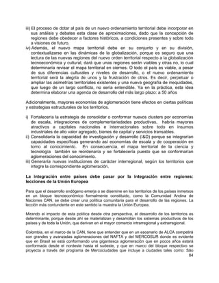 84
iii) El proceso de dotar al país de un nuevo ordenamiento territorial debe incorporar en
sus análisis y debates esta clase de aproximaciones, dado que la concepción de
regiones debe obedecer a factores históricos, a condiciones presentes y sobre todo
a visiones de futuro.
iv) Además, el nuevo mapa territorial debe en su conjunto y en su división,
contextualizarse en las dinámicas de la globalización, porque es seguro que una
lectura de las nuevas regiones del nuevo orden territorial respecto a la globalización
tecnoeconómica y cultural, dará que unas regiones serán viables y otras no, lo cual
determinaría revisar el mapa territorial en ciernes. O todo el país es viable, a pesar
de sus diferencias culturales y niveles de desarrollo, o el nuevo ordenamiento
territorial será la alegría de unos y la frustración de otros. Es decir, perpetuar o
ampliar las asimetrías territoriales existentes y una nueva geografía de inequidades,
que luego de un largo conflicto, no sería entendible. Ya en la práctica, esta idea
determina elaborar una agenda de desarrollo del más largo plazo: a 50 años
Adicionalmente, mayores economías de aglomeración tiene efectos en ciertas políticas
y estrategias estructurales de los territorios.
i) Fortalecería la estrategia de consolidar o conformar nuevos clusters por economías
de escala, integraciones de complementariedades productivas, habría mayores
atractivos a capitales nacionales e internacionales sobre todo en insumos
industriales de alto valor agregado, bienes de capital y servicios transables.
ii) Consolidaría la capacidad de investigación y desarrollo (I&D) porque se integrarían
capacidades específicas generando así economías de escala y de cooperación en
torno al conocimiento. En consecuencia, el mapa territorial de la ciencia y
tecnología también se reordenaría y se fortalecería puesto que se conformarían
aglomeraciones del conocimiento.
iii) Generaría nuevas instituciones de carácter interregional, según los territorios que
integre la correspondiente aglomeración.
La integración entre países debe pasar por la integración entre regiones:
lecciones de la Unión Europea
Para que el desarrollo endógeno emerja o se disemine en los territorios de los países inmersos
en un bloque tecnoeconómico formalmente constituido, como la Comunidad Andina de
Naciones CAN, se debe crear una política comunitaria para el desarrollo de las regiones. La
lección más contundente en este sentido la muestra la Unión Europea.
Mirando el impacto de esta política desde otra perspectiva, el desarrollo de los territorios es
determinante, porque desde ahí se materializan y desarrollan los sistemas productivos de los
países y de toda la Unión, que derivan en el mayor comercio intrarregional y extrarregional.
Colombia, en el marco de la CAN, tiene que entender que en un escenario de ALCA competirá
con grandes y avanzadas aglomeraciones del NAFTA y del MERCOSUR donde es evidente
que en Brasil se está conformando una gigantesca aglomeración que en pocos años estará
conformada desde el nordeste hasta el sudeste, y que en marco del bloque respectivo se
proyecta a través del programa de Mercociudades que incluye a ciudades tales como: São
 