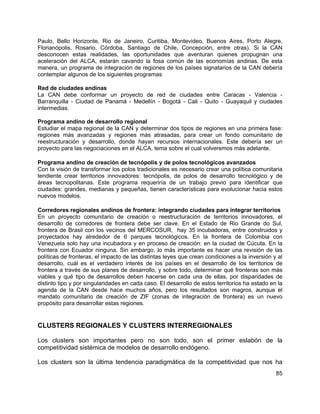 85
Paulo, Bello Horizonte, Rio de Janeiro, Curitiba, Montevideo, Buenos Aires, Porto Alegre,
Florianópolis, Rosario, Córdoba, Santiago de Chile, Concepción, entre otras). Si la CAN
desconocen estas realidades, las oportunidades que aventuran quienes propugnan una
aceleración del ALCA, estarán cavando la fosa común de las economías andinas. De esta
manera, un programa de integración de regiones de los países signatarios de la CAN debería
contemplar algunos de los siguientes programas
Red de ciudades andinas
La CAN debe conformar un proyecto de red de ciudades entre Caracas - Valencia -
Barranquilla - Ciudad de Panamá - Medellín - Bogotá - Cali - Quito - Guayaquil y ciudades
intermedias.
Programa andino de desarrollo regional
Estudiar el mapa regional de la CAN y determinar dos tipos de regiones en una primera fase:
regiones más avanzadas y regiones más atrasadas, para crear un fondo comunitario de
reestructuración y desarrollo, donde hayan recursos internacionales. Este debería ser un
proyecto para las negociaciones en el ALCA, tema sobre el cual volveremos más adelante.
Programa andino de creación de tecnópolis y de polos tecnológicos avanzados
Con la visión de transformar los polos tradicionales es necesario crear una política comunitaria
tendiente crear territorios innovadores: tecnópolis, de polos de desarrollo tecnológico y de
áreas tecnopolitanas. Este programa requeriría de un trabajo previo para identificar que
ciudades: grandes, medianas y pequeñas, tienen características para evolucionar hacia estos
nuevos modelos.
Corredores regionales andinos de frontera: integrando ciudades para integrar territorios
En un proyecto comunitario de creación o reestructuración de territorios innovadores, el
desarrollo de corredores de frontera debe ser clave. En el Estado de Rio Grande do Sul,
frontera de Brasil con los vecinos del MERCOSUR, hay 35 incubadoras, entre construidos y
proyectados hay alrededor de 6 parques tecnológicos. En la frontera de Colombia con
Venezuela solo hay una incubadora y en proceso de creación: en la ciudad de Cúcuta. En la
frontera con Ecuador ninguna. Sin embargo, lo más importante es hacer una revisión de las
políticas de fronteras, el impacto de las distintas leyes que crean condiciones a la inversión y al
desarrollo, cuál es el verdadero interés de los países en el desarrollo de los territorios de
frontera a través de sus planes de desarrollo, y sobre todo, determinar qué fronteras son más
viables y qué tipo de desarrollos deben hacerse en cada una de ellas, por disparidades de
distinto tipo y por singularidades en cada caso. El desarrollo de estos territorios ha estado en la
agenda de la CAN desde hace muchos años, pero los resultados son magros, aunque el
mandato comunitario de creación de ZIF (zonas de integración de frontera) es un nuevo
propósito para desarrollar estas regiones.
CLUSTERS REGIONALES Y CLUSTERS INTERREGIONALES
Los clusters son importantes pero no son todo, son el primer eslabón de la
competitividad sistémica de modelos de desarrollo endógeno.
Los clusters son la última tendencia paradigmática de la competitividad que nos ha
 