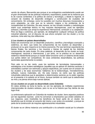 86
venido de afuera. Bienvenida sea porque si se endogeiniza acertadamente puede ser
el gran dinamizador de las políticas industrial y exportadora, puede ser la instancia que
le de nuevos contenidos a la política de ciencia y tecnología, y desde lo regional, el
corazón de modelos de desarrollo endógeno y construcción de ciudades del
conocimiento. Sin embargo, como ha sucedido con muchos discursos incorporados y
poco adaptados, se cree que es la solución mágica a los problemas de la
competitividad de Colombia. De esta manera, se han tomado modelos y metodologías
sobre cuyo andamiaje teórico no hay mayores discrepancias, pues los ejemplos
exitosos y disímiles que arroja la experiencia internacional, conducen a su aceptación.
Pero se llega a extremos, por ejemplo, de deslegitimar cualquier enfoque de política
industrial selectiva, con el discurso de que ahora compiten son los cluster y no los
sectores. Ante esto hay dos reflexiones:
i) Los clusters en países desarrollados
Estas son economías con un desarrollo productivo, científico y tecnológico avanzado y
sistémico, es decir, que todos los componentes de los clusters se desarrollan y
producen en su gran mayoría en la misma economía. Por eso terminan exportando los
bienes finales, los servicios y los insumos y bienes de capital de los distintos
componentes de cada cluster. En otras palabras, el desarrollo de los cluster es local,
interregional, nacional e internacional, y por tanto, en la práctica es un desarrollo
sistémico interterritorial porque un cluster debe funcionar como un sistema donde todas
sus partes deben ser competitivas. En esos ambientes desarrollados, las políticas
sectoriales aparentemente no existen.
Pero esto no es tan cierto, pues los sectores de tecnologías transversales y
estratégicas a los clusters estratégicos (aquéllas que se aplican en distintos sectores o
actividades) cuentan con estímulos y apoyos específicos, por cuanto son el corazón de
los clusters y de esas economías: hablamos de la biotecnología, microelectrónica,
software, nuevos materiales, etc. De esta manera, es cierto que las políticas
industriales selectivas que le apostaban a determinados sectores ya no están vigentes
en el presente ni lo estarán en el futuro. Aunque también es cierto que la selectividad
se mira y se piensa ahora bajo nuevas ópticas.
ii) Los clusters en un país no desarrollado como Colombia
En éstos ámbitos se toma la teoría, se ven los ejemplos de múltiples experiencias
internacionales de clusters exitosos, pero no se ve la historia que hay detrás de ese
logro final.
La embrionaria aplicación en Colombia de modelos de cluster, tiene aspectos positivos
por las siguientes razones: pone ha conversar a empresarios que andan aislados en
sus negocios, para mostrarles los beneficios de hacer parte de un cluster, los
beneficios que le brindan al conjunto del mismo y por ende a la sociedad, y porque es
parte de la construcción de mayores aglomeraciones industriales.
El cluster es en última instancia una contribución a la cohesión social por la cohesión
 