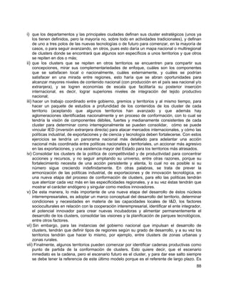 88
i) que los departamentos y las principales ciudades definan sus cluster estratégicos (unos ya
los tienen definidos, pero la mayoría no, sobre todo en actividades tradicionales), y definan
de uno a tres polos de las nuevas tecnologías o de futuro para comenzar, en la mayoría de
casos, o para seguir avanzando, en otros, pues esto daría un mapa nacional o multiregional
de clusters donde se encontrará que algunos son específicos a unos territorios y que otros
se repiten en dos o más;
ii) que los clusters que se repiten en otros territorios se encuentren para compartir sus
concepciones, mirar sus complementariedades de enfoque, cuáles son los componentes
que se satisfacen local o nacionalmente, cuáles externamente, y cuáles se podrían
satisfacer en una mirada entre regiones, esto haría que se abran oportunidades para
alcanzar mayores niveles de contenido nacional (con producción en el país sea nacional y/o
extranjera), y se logren economías de escala que facilitaría su posterior inserción
internacional, es decir, lograr superiores niveles de integración del tejido productivo
nacional;
iii) hacer un trabajo coordinado entre gobierno, gremios y territorios y al mismo tiempo, para
hacer un paquete de estudios a profundidad de los contenidos de los cluster de cada
territorio (aceptando que algunos territorios han avanzado y que además hay
aglomeraciones identificadas nacionalmente y en proceso de conformación, con lo cual se
tendría la visión de componentes débiles, fuertes y medianamente consistentes de cada
cluster para determinar como interregionalmente se pueden consolidar, cómo se puede
vincular IED (inversión extranjera directa) para atacar mercados internacionales, y cómo las
políticas industrial, de exportaciones y de ciencia y tecnología deben fortalecerse. Con estos
ejercicios se tendría un panorama nacional más detallado para adelantar una acción
nacional más coordinada entre políticas nacionales y territoriales, un accionar más agresivo
en las exportaciones, y una asistencia mayor del Estado para los territorios más atrasados.
iv) Consolidar los clusters de la política de competitividad y de productividad para concentrar
acciones y recursos, y no seguir ampliando su universo, entre otras razones, porque su
fortalecimiento necesita de una acción persistente y atenta, lo cual no es posible si su
número sigue creciendo indefinidamente. En otras palabras, se trata de prever la
armonización de las políticas industrial, de exportaciones y de innovación tecnológica, en
una nueva etapa del proceso de conformación de clusters, para ello las políticas tendrán
que aterrizar cada vez más en las especificidades regionales, y a su vez éstas tendrán que
mostrar el carácter endógeno y singular como medios innovadores.
v) De esta manera, lo más importante de una nueva etapa del desarrollo de éstos núcleos
interrempresariales, es adoptar un marco conceptual del desarrollo del territorio, determinar
condiciones y necesidades en materia de las capacidades locales de I&D, los factores
socioculturales en relación con la cooperación interempresarial, identificar el ente integrador,
el potencial innovador para crear nuevas incubadoras y alimentar permanentemente el
desarrollo de los clusters, consolidar las visiones y la planificación de parques tecnológicos,
entre otros factores.
vi) Sin embargo, para las instancias del gobierno nacional que impulsan el desarrollo de
clusters, tendrán que definir tipos de regiones según su grado de desarrollo, y a su vez los
territorios tendrán que hacer lo mismo, por ejemplo, entre clusters de zonas urbanas y
zonas rurales.
vii) Finalmente, algunos territorios pueden comenzar por identificar cadenas productivas como
punto de partida de la conformación de clusters. Esto quiere decir, que el escenario
inmediato es la cadena, pero el escenario futuro es el cluster, y para dar ese salto siempre
se debe tener la referencia de este último modelo porque es el referente de largo plazo. Es
 