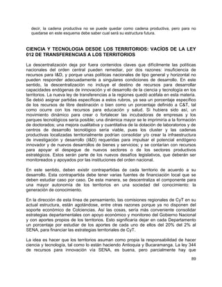 89
decir, la cadena productiva no se puede quedar como cadena productiva, pero para no
quedarse en este esquema debe saber cual será su estructura futura.
CIENCIA Y TECNOLOGIA DESDE LOS TERRITORIOS: VACÍOS DE LA LEY
012 DE TRANSFERENCIAS A LOS TERRITORIOS
La descentralización deja por fuera contenidos claves que difícilmente las políticas
nacionales del orden central pueden remediar, por dos razones: insuficiencia de
recursos para I&D, y porque unas políticas nacionales de tipo general y horizontal no
pueden responder adecuadamente a singulares condiciones de desarrollo. En este
sentido, la descentralización no incluye el destino de recursos para desarrollar
capacidades endógenas de innovación y el desarrollo de la ciencia y tecnología en los
territorios. La nueva ley de transferencias a la regiones quedó acéfala en esta materia.
Se debió asignar partidas específicas a estos rubros, ya sea un porcentaje específico
de los recursos de libre destinación o bien como un porcentaje definido a C&T, tal
como ocurre con los recursos para educación y salud. Si hubiera sido así, un
movimiento dinámico para crear o fortalecer las incubadoras de empresas y los
parques tecnológicos sería posible; una dinámica mayor se le imprimiría a la formación
de doctorados; una mejora cualitativa y cuantitativa de la dotación de laboratorios y de
centros de desarrollo tecnológico sería viable, pues los cluster y las cadenas
productivas localizadas territorialmente podrían consolidar y/o crear la infraestructura
de investigación y desarrollo (I&D) requeridas para impulsar el potencial endógeno
innovador y de nuevos desarrollos de bienes y servicios; y se contarían con recursos
para apoyar el despegue de nuevos sectores o de los sectores productivos
estratégicos. Estos serán parte de los nuevos desafíos legislativos, que deberán ser
monitoreados y apoyados por las instituciones del orden nacional.
En este sentido, deben existir contrapartidas de cada territorio de acuerdo a su
desarrollo. Esta contrapartida debe tener varias fuentes de financiación local que se
deben estudiar caso por caso. De esta manera, se descentraliza el componente para
una mayor autonomía de los territorios en una sociedad del conocimiento: la
generación de conocimiento.
En la dirección de esta línea de pensamiento, las comisiones regionales de CyT en su
actual estructura, están agotándose, entre otras razones porque ya no disponen del
soporte económico de Colciencias. Así las cosas, sería más conveniente consolidar
estrategias departamentales con apoyo económico y monitoreo del Gobierno Nacional
y con aportes propios de los territorios. Esto significaría dejar en cada Departamento
un porcentaje por estudiar de los aportes de cada uno de ellos del 20% del 2% al
SENA, para financiar las estrategias territoriales de CyT.
La idea es hacer que los territorios asuman como propia la responsabilidad de hacer
ciencia y tecnología, tal como lo están haciendo Antioquia y Bucaramanga. La ley 344
de recursos para innovación vía SENA, es buena, pero parcialmente hay que
 