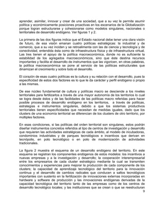 9
aprender, asimilar, innovar y crear de una sociedad, que a su vez le permite asumir
política y económicamente posiciones proactivas en los escenarios de la Globalización
porque logran estructurarse y cohesionarse como modelos singulares, nacionales o
territoriales de desarrollo endógeno. Ver figuras 1 y 2.
La primera de las dos figuras indica que el Estado nacional debe tener una clara visión
de futuro, de esa visión emanan cuatro políticas estratégicas: la industrial y de
comercio, que a su vez inciden y se retroalimenta con las de ciencia y tecnología y de
conectividad, entendida ésta como de infraestructura física y de infraestructura virtual.
Las tres tienen el apoyo de la política macroeconómica, donde no es suficiente la
estabilidad de los agregados macroeconómicos, sino que éste destina recursos
importantes y facilita el desarrollo de instrumentos que las vigoricen, en otras palabras,
la política macroeconómica se pone al servicio de las políticas estructurales que
dinamizan el crecimiento y sobre todo el desarrollo.
El corazón de esas cuatro políticas es la cultura y su relación con el desarrollo, pues la
especificidad de estos dos factores es lo que le da carácter y perfil endógeno o propio
a las mismas.
De ese núcleo fundamental de cultura y políticas macro se desciende a los niveles
territoriales para fertilizarlos a través de una mayor autonomía de los territorios lo cual
se logra desde éstos y de las facilidades de las políticas macro referidas para hacer
posible procesos de desarrollo endógeno en los territorios, a través de políticas,
estrategias e instrumentos singulares, debido a que los sistemas productivos
territoriales tienen especificidades que necesitan de medidas iguales, dado que los
clusters de una economía territorial se diferencian de los clusters de otro territorio, por
múltiples factores.
En esas condiciones, si las políticas del orden territorial son singulares, estos podrán
diseñar instrumentos concretos referidos al tipo de centros de investigación y desarrollo
que requieren las actividades estratégicas de cada ámbito, al modelo de incubadoras,
condominios industriales y de parques tecnológicos e incentivos que derivan en
tecnópolis, en polo tecnológico o en polo de modernización de actividades
tradicionales.
La figura 2 muestra el esquema de un desarrollo endógeno del territorio. En este
esquema se registran los componentes endógenos de estos modelos: los incentivos a
nuevas empresas y a la investigación y desarrollo; la cooperación interempresarial
entre los empresarios de cada cluster estratégico mediante la cual se transmiten
conocimientos y experiencias para mejorar la producción de cada componente de los
clusters; la capacidad de aprendizaje tecnológico del territorio para la innovación
continua y el desarrollo de cambios radicales que conducen a saltos tecnológicos
importantes con sustento en la fertilización de innovaciones externas incorporadas en
hardware y software de producción y las innovaciones endógenas derivadas de la
capacidad tecnológica del territorio tanto de las empresas como de los centros de
desarrollo tecnológico locales; y las instituciones que se crean o que se reestructuran
 