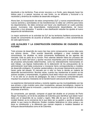 90
devolverla a los territorios. Pues enviar recursos a un fondo, para después hacer los
lobbys para ir a pescar recursos en ese fondo, no es eficiente y funcional a la
necesidad y dinámica de modelos de desarrollo endógeno.
Ahora bien, la incorporación de estos componentes (CyT y nuevos emprendimintos en
nuevos sectores y actividades) en las transferencias no debe ser uniforme para todos
los departamentos. Se debe comenzar por hacer una clasificación en cuatro grandes
grupos: municipios más desarrollados, medianamente desarrollados, de menor
desarrollo y muy atrasados. Y acorde a esa clasificación estudiar los ajustes al nuevo
esquema de transferencias.
La mayor autonomía en la actividad de CyT de los territorios facilitaría economías de
escala de conocimiento de acuerdo al tamaño, especialización y otras características
de cada aglomeración.
LOS ALCALDES Y LA CONSTRUCCIÓN ENDÓGENA DE CIUDADES DEL
FUTURO
Todo proceso de desarrollo de nuevo tipo trae como consecuencia nuevos roles para
sus actores claves. Para suscitar desarrollo endógeno y crear ciudades del
conocimiento, los alcaldes no serán únicamente facilitadores de los agentes del
mercado. Esta es parte de su función. Pero además deberán lidera los procesos del
diseño de la visión del futuro y aportar recursos importantes para el desenvolvimiento
de proyectos estructurales determinantes, como los reiteradamente mencionados en
este trabajo. Las lógicas tradicionales de la elaboración de los presupuestos de la
administración local debe evolucionar e incorporar ítems correspondientes a modelos
de desarrollo endógeno. El carácter asistencialista y de proveer básicamente servicios,
hacen parte del pasado. El mercado por si sólo no hace lo demás en materia de
desarrollo tecnoeconómico. Muchas veces, cuando hay resistencias al cambio en los
actores sociales y empresariales, el gobierno local debe inducir esa evolución cultural.
Y no es sólo es un asunto de pedagogía. Es esta e inversiones contundentes para
impulsar los proyectos medulares de la transformación estructural del territorio.
La experiencia internacional exitosa y reciente registra que las municipalidades son las
que primero y más invierten para crear incubadoras, parques tecnológicos, mejorar la
capacidad de I&D para la innovación, y aportar recursos para la vinculación de nuevas
empresas al territorio.
Es conveniente, por ejemplo, comparar el papel del alcalde en el proceso de Porto
Alegre Tecnópolis y el rol de los alcaldes de Colombia para identificar qué deben hacer
éstos por el desarrollo de su ciudad y región. Más allá de que en Brasil existe un
modelo federal, es la conciencia de lo que debe ser su gestión y aporte al desarrollo
global, lo que marca la diferencia. Existen modelos federativos en otros países y es
poca su contribución y la diferencia que marcan respecto a modelos basados en
enfoques descentralizados como el de Colombia.
 