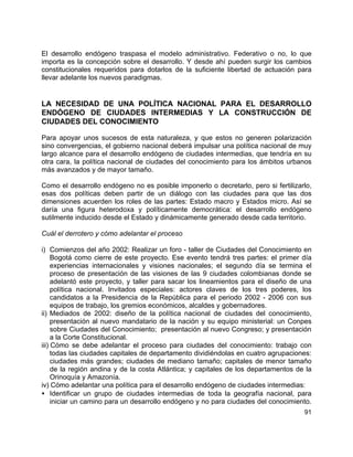 91
El desarrollo endógeno traspasa el modelo administrativo. Federativo o no, lo que
importa es la concepción sobre el desarrollo. Y desde ahí pueden surgir los cambios
constitucionales requeridos para dotarlos de la suficiente libertad de actuación para
llevar adelante los nuevos paradigmas.
LA NECESIDAD DE UNA POLÍTICA NACIONAL PARA EL DESARROLLO
ENDÓGENO DE CIUDADES INTERMEDIAS Y LA CONSTRUCCIÓN DE
CIUDADES DEL CONOCIMIENTO
Para apoyar unos sucesos de esta naturaleza, y que estos no generen polarización
sino convergencias, el gobierno nacional deberá impulsar una política nacional de muy
largo alcance para el desarrollo endógeno de ciudades intermedias, que tendría en su
otra cara, la política nacional de ciudades del conocimiento para los ámbitos urbanos
más avanzados y de mayor tamaño.
Como el desarrollo endógeno no es posible imponerlo o decretarlo, pero si fertilizarlo,
esas dos políticas deben partir de un diálogo con las ciudades para que las dos
dimensiones acuerden los roles de las partes: Estado macro y Estados micro. Así se
daría una figura heterodoxa y políticamente democrática: el desarrollo endógeno
sutilmente inducido desde el Estado y dinámicamente generado desde cada territorio.
Cuál el derrotero y cómo adelantar el proceso
i) Comienzos del año 2002: Realizar un foro - taller de Ciudades del Conocimiento en
Bogotá como cierre de este proyecto. Ese evento tendrá tres partes: el primer día
experiencias internacionales y visiones nacionales; el segundo día se termina el
proceso de presentación de las visiones de las 9 ciudades colombianas donde se
adelantó este proyecto, y taller para sacar los lineamientos para el diseño de una
política nacional. Invitados especiales: actores claves de los tres poderes, los
candidatos a la Presidencia de la República para el periodo 2002 - 2006 con sus
equipos de trabajo, los gremios económicos, alcaldes y gobernadores.
ii) Mediados de 2002: diseño de la política nacional de ciudades del conocimiento,
presentación al nuevo mandatario de la nación y su equipo ministerial: un Conpes
sobre Ciudades del Conocimiento; presentación al nuevo Congreso; y presentación
a la Corte Constitucional.
iii) Cómo se debe adelantar el proceso para ciudades del conocimiento: trabajo con
todas las ciudades capitales de departamento dividiéndolas en cuatro agrupaciones:
ciudades más grandes; ciudades de mediano tamaño; capitales de menor tamaño
de la región andina y de la costa Atlántica; y capitales de los departamentos de la
Orinoquía y Amazonía.
iv) Cómo adelantar una política para el desarrollo endógeno de ciudades intermedias:
• Identificar un grupo de ciudades intermedias de toda la geografía nacional, para
iniciar un camino para un desarrollo endógeno y no para ciudades del conocimiento.
 
