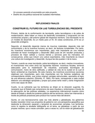 92
Un proceso parecido al acometido por este proyecto.
• Diseño de una política nacional de ciudades intermedias.
REFLEXIONES FINALES
CONSTRUIR EL FUTURO EN LAS TURBULENCIAS DEL PRESENTE
Primero, detrás de la conformación de tecnópolis, polos tecnológicos o de polos de
modernización, debe haber un marco de desarrollo consistente y congruente con las
condiciones propias y del entorno global del respectivo territorio. Una tecnópolis no es
un modelo de desarrollo. Es un medio para un fin. En estas condiciones, el fin es un
desarrollo endógeno.
Segundo, el desarrollo depende menos de insumos materiales, depende más del
conocimiento y de la inventiva humana, es decir, de factores inmateriales. Por tanto,
los incentivos económicos son importantes, pero más importante es una intensa
actividad de hacer investigación y desarrollo (I&D) pues de ahí resultan productos y
procesos de mejor calidad y nuevos bienes y servicios para los mercados. En
consecuencia, antes que inducir una cultura exportadora, más importante es inducir
una cultura de investigación y desarrollo. Aunque las dos pueden ir de la mano.
Tercero, cuando se crean tecnópolis, polos tecnológicos, es decir, medios innovadores,
el inversionista mira entre otros los siguientes factores: incentivos fiscales, terrenos
adecuados para la implantación de industrias, avanzadas tecnologías de
comunicación, mano de obra calificada, y calidad de vida de la ciudad en la cual el
factor ambiental es importante. De esta manera, los incentivos económicos (acciones
objetivas) son importantes, pero más importantes son los factores subjetivos del
correspondiente ámbito, que juntos originan ventajas estructurales, asociados al logro
de una eficiencia colectiva. (Schmitz, H. 1993). Por tanto, corresponde a cada ciudad
elaborar una estrategia apropiada y propia que posea tanta visión y tanta imaginación
como sea capaz de idear.
Cuarto, no es suficiente que los territorios se dirijan en la dirección sugerida. Es
necesario que el Estado sea comprensivo de esos impulsos y sintonizarse a través de
la adecuación de las políticas estatales. La experiencia internacional muestra cómo
desde el Estado y desde los poderes públicos del los territorios, éstos han intervenido a
través de políticas proactivas para producir los nuevos hitos del devenir.
Quinto, en una tecnoeconomía cada vez más abierta y globalizada, los gobiernos
locales necesitan miran sus proyectos de gobierno con una perspectiva geográfica que
desborda la dimensión espacial y temporal de economías cerradas. Los territorios,
como lo registra la abultada bibliografía en el tema, se globalizan a partir de sus
propias visiones, que a veces coinciden, pero a veces no, con la visión de globalización
 