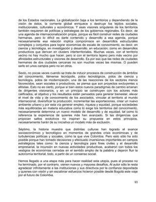 93
de los Estados nacionales. La globalización baja a los territorios y dependiendo de la
visión de éstos, la corriente global enriquece o destruye los tejidos sociales,
institucionales, culturales y económicos. Y esas visiones singulares de los territorios
también requieren de políticas y estrategias de los gobiernos regionales. Es decir, de
una agenda de internacionalización propia, porque es fácil construir redes de ciudades
hermanas, pero lo difícil es darle contenido y desarrollo a esa agenda, porque
necesariamente esa relación implica compromisos en desarrollos estructurales
complejos y conjuntos para lograr economías de escala de conocimiento, es decir, en
ciencia y tecnología, en investigación y desarrollo, en educación; como en desarrollos
productivos que derivan en clusters interterritoriales. Muchas veces, con el territorio
vecino no hay mucho que hacer, pero si con el territorio lejano pero más vecino por
afinidades estructurales y visiones de desarrollo. Es por eso que las redes de ciudades
hermanas de dos ciudades cercanas no son muchas veces las mismas. O pueden
serlo en unos campos pero no en otros.
Sexto, no pocas veces cuando se trata de inducir procesos de construcción de ámbitos
del conocimiento, llámense tecnópolis, polos tecnológicos, polos de ciencia y
tecnología, polos de modernización, una de las reacciones de los sectores menos
favorecidos, sean sociales o productivos, se piensa que son proyectos excluyentes o
elitistas. Esto no es cierto, porque si bien estos nuevos paradigmas de cambio emanan
de dirigentes visionarios, y en un principio se construyen con los actores más
calificados, el objetivo y los resultados están pensados para generar bienestar, elevar
el nivel de vida y de conocimiento de los asociados, vincular al territorio al mundo
internacional, diversificar la producción, incrementar las exportaciones, crear un nuevo
ambiente urbano y por esta vía generar empleo, riqueza y equidad, porque sociedades
más equilibradas en materia educativa como lo exige los territorios del conocimiento,
necesariamente determina un nuevo modelo de desarrollo y de equidad, tal como lo
referencia la experiencia de quienes más han avanzado. Si las dirigencias que
propician saltos evolutivos no inspiran su propuesta en estos principios,
necesariamente harán de su iniciativa un modelo más de exclusión.
Séptimo, la historia muestra que distintas culturas han logrado el avance
socioeconómico y tecnológico en momentos de grandes crisis económicas y de
turbulencias políticas y sociales, como la que vive Colombia. Pero esto sólo ha sido
posible porque han tomado decisiones y efectuado inversiones importantes en campos
estratégicos tales como: la ciencia y tecnología para fines civiles y el desarrollo
empresarial, la incursión en nuevas actividades productivas, acabaron con todos los
vestigios de economías cerradas en el sentido amplio de la palabra y dejaron fluir la
autonomía territorial, todo, a partir de un consenso social.
Hemos llegado a una etapa más para hacer realidad esta utopía, pues el proceso no
ha terminado, por el contrario, vienen nuevos y mayores desafíos. Al autor sólo le resta
agradecer infinitamente a las instituciones y sus directivos por la confianza depositada
y quienes con visión y sin escatimar esfuerzos hicieron posible desde Bogotá este viaje
por el futuro de Colombia.
 