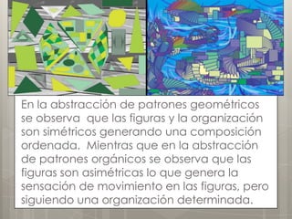 En la abstracción de patrones geométricos
se observa que las figuras y la organización
son simétricos generando una composición
ordenada. Mientras que en la abstracción
de patrones orgánicos se observa que las
figuras son asimétricas lo que genera la
sensación de movimiento en las figuras, pero
siguiendo una organización determinada.
 