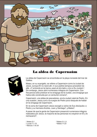 La aldea de Capernaúm
La aldea de Capernaúm se encontraba en la playa noroeste del mar de
Galilea.
Mateo, en su evangelio, se refiere a Capernaúm como la ciudad de
Jesús, aunque Él no nació allí, ni sus padres tampoco procedían de
allá. «Y entrando en la barca, pasó al otro lado y vino a Su ciudad»¹.
Sin embargo, Jesús obró numerosos milagros en Capernaúm. Con
frecuencia solía predicar en la sinagoga de la ciudad, una sinagoga que
había sido construida por un centurión romano².
Capernaúm, una aldea de pescadores, era la ciudad natal de Pedro. En
una ocasión, Jesús curó a la suegra de Pedro poco después de hablar
en la sinagoga de Capernaúm.
En la zona de Capernaúm Jesús escogió a varios de Sus discípulos: a
Pedro y su hermano Andrés, Juan y Santiago³, y Mateo⁴.
A pesar de que la gente de Capernaúm presenció numerosos milagros
realizados por Jesús, la mayoría de las personas no creyeron en Él y le
rechazaron⁵.
¹ Mateo 9:1
² Lucas 7:1-10
³ Marcos 1:16-34
⁴ Mateo 9:1, 9
⁵ Mateo 11:23
 